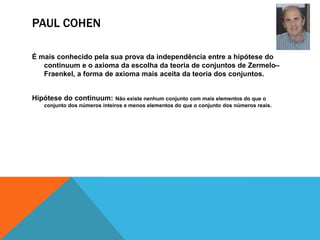 PAUL COHEN
É mais conhecido pela sua prova da independência entre a hipótese do
continuum e o axioma da escolha da teoria de conjuntos de Zermelo–
Fraenkel, a forma de axioma mais aceita da teoria dos conjuntos.
Hipótese do continuum:

Não existe nenhum conjunto com mais elementos do que o
conjunto dos números inteiros e menos elementos do que o conjunto dos números reais.

 
