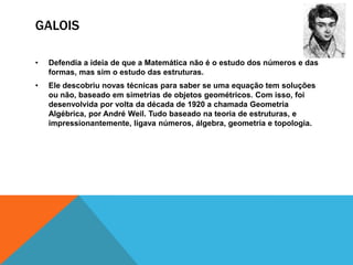 GALOIS
•

Defendia a ideia de que a Matemática não é o estudo dos números e das
formas, mas sim o estudo das estruturas.

•

Ele descobriu novas técnicas para saber se uma equação tem soluções
ou não, baseado em simetrias de objetos geométricos. Com isso, foi
desenvolvida por volta da década de 1920 a chamada Geometria
Algébrica, por André Weil. Tudo baseado na teoria de estruturas, e
impressionantemente, ligava números, álgebra, geometria e topologia.

 