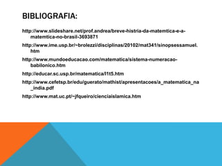 BIBLIOGRAFIA:
http://www.slideshare.net/prof.andrea/breve-histria-da-matemtica-e-amatemtica-no-brasil-3693871
http://www.ime.usp.br/~brolezzi/disciplinas/20102/mat341/sinopsessamuel.
htm

http://www.mundoeducacao.com/matematica/sistema-numeracaobabilonico.htm
http://educar.sc.usp.br/matematica/l1t5.htm
http://www.cefetsp.br/edu/guerato/mathist/apresentacoes/a_matematica_na
_india.pdf

http://www.mat.uc.pt/~jfqueiro/cienciaislamica.htm

 