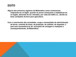 EGITO
Alguns dos primeiros registros da Matemática como conhecemos
originaram-se no Egito, quando os povos começaram a estabelecer-se
na região, deixando de ser nômades, por volta de 6.000 a.C., devido às
boas condições da terra para agricultura.
Com o crescimento das sociedades, surge a necessidade de administração
de terras, controle de áreas, de produção, de colheita, de impostos, e
para isso necessitava-se de princípios de contagem e medições e
consequentemente, da Matemática.

 