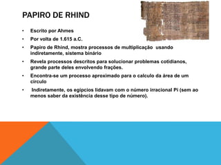 PAPIRO DE RHIND
•

Escrito por Ahmes

•

Por volta de 1.615 a.C.

•

Papiro de Rhind, mostra processos de multiplicação usando
indiretamente, sistema binário

•

Revela processos descritos para solucionar problemas cotidianos,
grande parte deles envolvendo frações.

•

Encontra-se um processo aproximado para o calculo da área de um
círculo

•

Indiretamente, os egípcios lidavam com o número irracional Pi (sem ao
menos saber da existência desse tipo de número).

 
