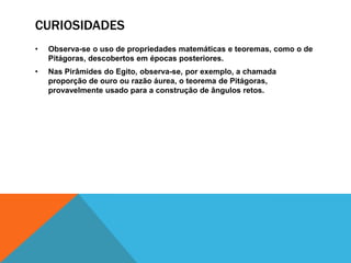 CURIOSIDADES
•

Observa-se o uso de propriedades matemáticas e teoremas, como o de
Pitágoras, descobertos em épocas posteriores.

•

Nas Pirâmides do Egito, observa-se, por exemplo, a chamada
proporção de ouro ou razão áurea, o teorema de Pitágoras,
provavelmente usado para a construção de ângulos retos.

 
