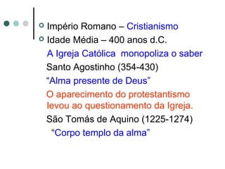  Império Romano – Cristianismo
 Idade Média – 400 anos d.C.
A Igreja Católica monopoliza o saber
Santo Agostinho (354-430)
“Alma presente de Deus”
O aparecimento do protestantismo
levou ao questionamento da Igreja.
São Tomás de Aquino (1225-1274)
“Corpo templo da alma”
 