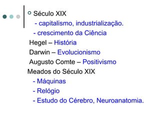  Século XIX
- capitalismo, industrialização.
- crescimento da Ciência
Hegel – História
Darwin – Evolucionismo
Augusto Comte – Positivismo
Meados do Século XIX
- Máquinas
- Relógio
- Estudo do Cérebro, Neuroanatomia.
 