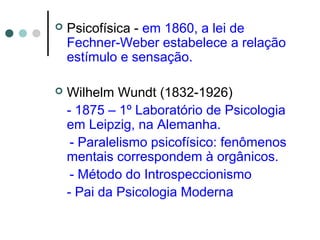  Psicofísica - em 1860, a lei de
Fechner-Weber estabelece a relação
estímulo e sensação.
 Wilhelm Wundt (1832-1926)
- 1875 – 1º Laboratório de Psicologia
em Leipzig, na Alemanha.
- Paralelismo psicofísico: fenômenos
mentais correspondem à orgânicos.
- Método do Introspeccionismo
- Pai da Psicologia Moderna
 