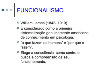 FUNCIONALISMO
 William James (1842- 1910)
 É considerado como a primeira
sistematização genuinamente americana
de conhecimento em psicologia.
 “o que fazem os homens” e “por que o
fazem”.
 Elege a consciência como centro e
busca a compreensão de seu
funcionamento.
 