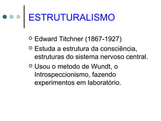 ESTRUTURALISMO
 Edward Titchner (1867-1927)
 Estuda a estrutura da consciência,
estruturas do sistema nervoso central.
 Usou o metodo de Wundt, o
Introspeccionismo, fazendo
experimentos em laboratório.
 