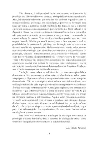 10
Não obstante, é indispensável incluir no processo de formação do
psicólogoessadimensãohistóricacom todaacomplexidade acima mencionada.
Aliás, há um último elemento que também não pode ser esquecido: além da
inserção social das psicologias em suas origens, o processo de formação deve
levar em conta a dimensão social e histórica das difusões: não é o mesmo
entrar em contato com a psicanálise, por exemplo, no Brasil urbano e na
Argentina e fazer esse mesmo contato em certas regiões em que a psicanálise
não penetrou nem, muito menos, passou a integrar uma certa camada da
cultura urbana de massas. Nesta medida, é também preciso levar em conta
os processos de difusão que condicionam, para o bem ou para o mal, as
possibilidades de encontro do psicólogo em formação com as teorias e os
sistemas que lhe são apresentados. Muitos estudantes, se não todos, entram
nos cursos de psicologia com visões bastante estreitas e preconceituosas da
psicologia, “amando” antecipadamente certas tendências e “odiando” outras,
e um dos objetivos das disciplinas formadoras – como “História da Psicologia”
– será o de enfrentar tais preconceitos. Novamente nos deparamos aqui com
o paradoxo: não há uma história da psicologia, mas é indispensável que se
apresente ao psicólogo em formação a dimensão histórica dessa área de saberes
sem reduzir sua complexa e intrincada tessitura.
A solução encontrada nesta coletânea foi o recurso a uma pluralidade
de estudos de diversos autores com formações e visões distintas, todos, porém
ao que parece, dispostos a enfrentar as agruras da convivência com seus pares
diferenciados. Não se pode esperar deste volume uma falsa unidade, uma
unificação falsificada pela imposição de trilhos interpretativos excludentes.
É toda a psicologia contemporânea – e, em alguns capítulos, seus antecedentes
modernos – que se fazem presentes a partir de muitos pontos de vista. O que
falta em unidade sobra em riqueza, tornando este livro único em seu gênero
na literatura nacional e internacional. Aqui o leitor encontrará capítulos
versando sobre os mais diferentes temas e segundo os mais diferentes ângulos
de abordagem com as mais diferentes metodologias de interpretação. A “uni-
dade”, enfim, é garantida pela… isenta apresentação da diversidade, o que
parece ter sido o objetivo dos organizadores, de resto, muito bem-sucedidos
na seleção de temas e autores.
Este livro terá, certamente, um lugar de destaque nos cursos de
psicologia e poderá funcionar, dada a vastidão da bibliografia citada, como
uma fonte inesgotável de novos estudos e aprofundamentos.
Luís Claudio Figueiredo
 