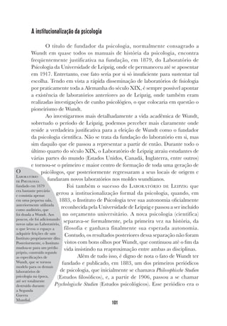 101
A institucionalização da psicologia
O título de fundador da psicologia, normalmente consagrado a
Wundt em quase todos os manuais de história da psicologia, encontra
freqüentemente justificativa na fundação, em 1879, do Laboratório de
Psicologia da Universidade de Leipzig, onde ele permaneceu até se aposentar
em 1917. Entretanto, esse fato seria por si só insuficiente para sustentar tal
escolha. Tendo em vista a rápida disseminação de laboratórios de fisiologia
por praticamente toda a Alemanha do século XIX, é sempre possível apontar
a existência de laboratórios anteriores ao de Leipzig, onde também eram
realizadas investigações de cunho psicológico, o que colocaria em questão o
pioneirismo de Wundt.
Ao investigarmos mais detalhadamente a vida acadêmica de Wundt,
sobretudo o período de Leipzig, podemos perceber mais claramente onde
reside a verdadeira justificativa para a eleição de Wundt como o fundador
da psicologia científica. Não se trata da fundação do laboratório em si, mas
sim daquilo que ele passou a representar a partir de então. Durante todo o
último quarto do século XIX, o Laboratório de Leipzig atraiu estudantes de
várias partes do mundo (Estados Unidos, Canadá, Inglaterra, entre outros)
e tornou-se o primeiro e maior centro de formação de toda uma geração de
psicólogos, que posteriormente regressaram a seus locais de origem e
fundaram novos laboratórios nos moldes wundtianos.
Foi também o sucesso do LABORATÓRIO DE LEIPZIG que
gerou a institucionalização formal da psicologia, quando, em
1883, o Instituto de Psicologia teve sua autonomia oficialmente
reconhecida pela Universidade de Leipzig e passou a ser incluído
no orçamento universitário. A nova psicologia (científica)
separava-se formalmente, pela primeira vez na história, da
filosofia e ganhava finalmente sua esperada autonomia.
Contudo, os resultados posteriores dessa separação não foram
vistos com bons olhos por Wundt, que continuou até o fim da
vida insistindo na reaproximação entre ambas as disciplinas.
Além de tudo isso, é digno de nota o fato de Wundt ter
fundado e publicado, em 1883, um dos primeiros periódicos
de psicologia, que inicialmente se chamava Philosophische Studien
(Estudos filosóficos), e, a partir de 1906, passou a se chamar
Psychologische Studien (Estudos psicológicos). Esse periódico era o
O
LABORATÓRIO
DE PSICOLOGIA
fundado em 1879
era bastante precário
e consistia apenas
em uma pequena sala,
anteriormente utilizada
como auditório, que
foi doada a Wundt. Aos
poucos, ele foi adicionando
novas salas ao Laboratório,
o que levou o espaço a
adquirir feições de um
Instituto propriamente dito.
Posteriormente, o Instituto
mudou-se para um prédio
próprio, construído segundo
as especificações de
Wundt, que se tornou
modelo para os demais
laboratórios de
psicologia na época,
até ser totalmente
destruído durante
a Segunda
Guerra
Mundial.
 