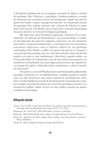 103
A divergência fundamental está na própria concepção de objeto e método
da psicologia. Para Titchener, a psicologia é fundamentalmente o estudo
dos elementos da consciência através da introspecção. Aquilo que não for
passível de estudo e registro introspectivo não deve ser considerado assunto
da psicologia. Fica evidente, portanto, que o sistema de Titchener é muito
mais restrito do que o de Wundt, uma vez que todo o conteúdo da psicologia
dos povos não deve ser tema de investigação psicológica.
Há ainda uma outra divergência importante. Titchener foi reconhe-
cidamente um defensor do elementarismo e do associacionismo. A análise
ou decomposição dos processos psíquicos conscientes em seus elementos
mais básicos (estruturas fundamentais) e a descoberta dos seus mecanismos
associativos subjacentes eram os objetivos últimos de sua psicologia
estruturalista. Para Wundt, a análise era apenas um meio de se alcançar a
meta principal da psicologia, que era a descoberta das leis universais da vida
psíquica em todas as suas manifestações. Além disso, quando rotulou seu
sistema psicológico de voluntarismo, uma de suas maiores preocupações era
manifestar sua insatisfação com a psicologia associacionista, que segundo ele
era incapaz de explicar a dimensão afetiva (sentimentos) e volitiva (vontade)
da vida mental.
Os equívocos acerca de Wundt presentes na historiografia tradicional da
psicologia só poderão vir a ser definitivamente corrigidos quando os estudos
sobre sua obra alcançarem uma maior consistência, permitindo-nos, desta
forma, resolver problemas cruciais de interpretação do seu pensamento, como,
por exemplo, a questão da relação entre seus textos psicológicos iniciais e seu
pensamento maduro. Ainda está por vir uma análise exaustiva do projeto
wundtiano de psicologia.
Bibliografia indicada
Araujo, S. de F. (2003) A obra inicial de Wundt: um capítulo esquecido na historiografia da
psicologia. Revista do Departamento de Psicologia da UFF, 15 (2): 63-76.
Bringmann, W. e Tweney, R. (1980) Wundt Studies. Toronto: C. J. Hogrefe.
Rieber, R. (1980) Wilhelm Wundt and the making of a Scientific Psychology. Nova York: Plenum.
Rieber, R. e Robinson, D. (2001) Wilhelm Wundt in History. Nova York: Kluwer Academic/
Plenum Publishers.
Wundt, W. (1896) Grundriß der Psychologie. Leipzig: Alfred Kröner.
 