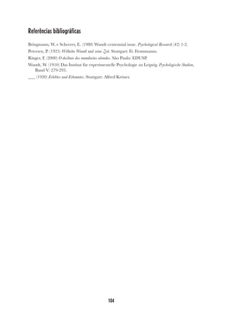 104
Referências bibliográficas
Bringmann, W. e Scheerer, E. (1980) Wundt centennial issue. Psychological Research (42) 1-2.
Petersen, P. (1925) Wilhelm Wundt und seine Zeit. Stuttgart: Fr. Frommanns.
Ringer, F. (2000) O declínio dos mandarins alemães. São Paulo: EDUSP.
Wundt, W. (1910) Das Institut für experimentelle Psychologie zu Leipzig. Psychologische Studien,
Band V: 279-293.
(1920) Erlebtes und Erkanntes. Stuttgart: Alfred Kröner.
 