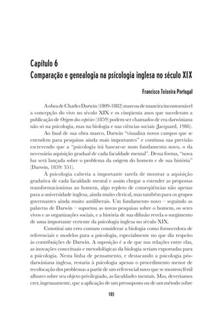 105
Capítulo 6
Comparação e genealogia na psicologia inglesa no século XIX
Francisco Teixeira Portugal
AobradeCharlesDarwin(1809-1882)marcoudemaneiraincontornável
a concepção do vivo no século XIX e os cinqüenta anos que sucederam a
publicação de Origem das espécies (1859) podem ser chamados de era darwiniana
não só na psicologia, mas na biologia e nas ciências sociais (Jacquard, 1986).
Ao final de sua obra marco, Darwin “visualiza novos campos que se
estendem para pesquisas ainda mais importantes” e continua sua previsão
escrevendo que a “psicologia irá basear-se num fundamento novo, o da
necessária aquisição gradual de cada faculdade mental”. Dessa forma, “nova
luz será lançada sobre o problema da origem do homem e de sua história”
(Darwin, 1859: 351).
À psicologia caberia a importante tarefa de mostrar a aquisição
gradativa de cada faculdade mental e assim chegar a estender as propostas
transformacionistas ao homem, algo repleto de conseqüências não apenas
para a universidade inglesa, ainda muito clerical, mas também para os grupos
governantes ainda muito antiliberais. Um fundamento novo – seguindo as
palavras de Darwin – suportou as novas pesquisas sobre o homem, os seres
vivos e as organizações sociais, e a história de sua difusão revela o surgimento
de uma importante vertente da psicologia inglesa no século XIX.
Constitui um erro comum considerar a biologia como fornecedora de
referenciais e modelos para a psicologia, especialmente no que diz respeito
às contribuições de Darwin. A suposição é a de que nas relações entre elas,
as inovações conceituais e metodológicas da biologia seriam exportadas para
a psicologia. Nesta linha de pensamento, e destacando a psicologia pós-
darwiniana inglesa, restaria à psicologia apenas o procedimento menor de
recolocação dos problemas a partir de um referencial novo que se mostrou fértil
alhures sobre seu objeto privilegiado, as faculdades mentais. Mas, deveríamos
crer, ingenuamente, que a aplicação de um pressuposto ou de um método sobre
 