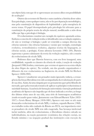 106
um objeto faria com que ele se apresentasse aos nossos olhos sem possibilidade
de ocultação?
Outros são os termos de Darwin e outra também a história desse saber.
Essa psicologia, como qualquer outra, não se fez por depuração metodológica,
mas pela constituição de dispositivos de legitimidade e pela emergência de
novos temas. O papel desempenhado pela psicologia foi relevante para a
constituição da própria teoria da seleção natural, modificando a mão dessa
trilha que liga a psicologia à biologia.
O evolucionismo constitui um exemplo do equívoco apontado acima.
Embora o conceito de evolução tenha se identificado com a evolução orgânica,
ele não se restringe à biologia e pode ser remetido a campos diversos das
ciências naturais e das ciências humanas e sociais (por exemplo, cosmologia
evolutiva, termodinâmica evolutiva, algumas teorias da linguagem, as
ciências sociais, a geologia). Como afirmou Lewontin (1985: 249), Darwin
representa o ponto culminante da teoria da evolução orgânica, não a matriz
do evolucionismo do século XIX.
Podemos dizer que Darwin forneceu, com seu livro inaugural, uma
credibilidade, segundo os cânones da ciência de então, à noção de evolução
(Jacquard (1986) lembra, entretanto, que o termo só apareceu na sexta edição
da obra Origem das espécies). Na verdade, um dos grandes organizadores e
difusores da tese evolucionista na Inglaterra do século XIX foi Herbert
Spencer (1820-1903).
Spencer é atualmente um pensador muito ignorado; todavia, a ressur-
gência das forças liberalistas tem sido acompanhada da revalorização de parte
de sua obra. Assim, há uma simpatia por seu pensamento quer pelos filósofos de
mercado, quer pela renovada tentativa de aplicar os princípios evolucionistas à
sociedade humana. A ausência de formação universitária e inserção profissional
acadêmica de Spencer não impediu que ele fosse indicado a receber, ao longo
dos últimos trinta anos de sua vida, uma série de homenagens acadêmicas
(tendo recusado quase todas). Juntamente com Edward Burnett Tylor (1832-
1917) e Lewis Henry Morgan (1818-1881), Spencer está entre os três mais
destacados evolucionistas do século XIX, e embora, segundo Burrow (1968),
seu trabalho tenha sido exaltado da Rússia aos EUA, sua importância entre
os pensadores do século XIX tem sido exagerada. Sua herança intelectual
inclui também, além do evolucionismo, o liberalismo clássico calcado no
individualismo, na noção puramente econômica das relações sociais, no
Estado mínimo e na negação gradual das instituições com exceção da
 