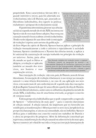 107
propriedade. Estas características fizeram dele o
grande DARWINISTA SOCIAL, pois foi sobretudo seu
evolucionismo, não o de Darwin, que, associado ao
liberalismo individualista, deu suporte às práticas
excludentes e perigosas do evolucionismo social.
O positivismo determinista presente nas ciências
sociais na segunda metade do século XIX encontrou em
Spencer um de seus mais firmes adeptos. Sua crença na
causação natural o levou a adotar a teoria evolucionista.
Tendo escrito algumas de suas obras onde a concepção
de evolução é exposta antes mesmo da publicação
do livro Origem das espécies de Darwin, Spencer buscou aplicar o princípio da
evolução sistematicamente a todo o universo e especialmente à sociedade
humana. Spencer considerava-se o Newton das ciências morais, a aplicar a
lei universal da conservação de energia traduzida em princípio da evolução
ao universo. Assim, para além
do mundo ao qual os físicos se
dirigem, a evolução se aplicaria
também ao mundo dos seres
vivos, aos homens e suas
organizações SOCIAIS.
Sua concepção de evolução não vem, pois, de Darwin, nem ele foi um
darwiniano. A concepção de evolução relaciona-se à sua crença na causação
natural e a uma ciência determinista e, no caso de sua aplicação aos seres
vivos, vem muito mais de um conhecimento de segunda mão das concepções
de Jean-Baptiste Lamarck do que de uma reflexão a partir da obra de Darwin.
Seu credo liberal valorizava, assim como os utilitaristas da primeira metade do
século XIX, o indivíduo, mas de uma forma renovada, ao propor o conceito
de estrutura social.
É dessa perspectiva individualista que se pode compreender a expressão
de Spencer – “sobrevivência do mais apto” – para o conceito darwiniano
de seleção natural. A seleção natural, tão importante por ter fornecido um
sentido para as transformações e diferenças entre os seres vivos, inexplicáveis na
perspectiva lamarquista, se ancora na comunidade, não no indivíduo. Spencer
desloca para o indivíduo esse conceito crucial nos trabalhos de Darwin e
o aloca na perspectiva do progresso. Além da deformação conceitual que
representa a transformação da seleção natural em sobrevivência do mais apto,
Spencer manteve até o final de sua vida a crença na concepção lamarquista de
O DARWINISMO SOCIAL foi uma concep-
ção da evolução social que ordenava
teoricamente e justificava os fatos
danosos da estratificação social a fim
de conciliá-la com o igualitarismo.
Sua configuração é a de um
corpo de valores conservadores,
individualistas e liberalistas.
Além de Spencer, incluem-se,
na Inglaterra, Walter Bagehot
(1826-1877) e, nos EUA, onde
essa teoria encontrou ampla
repercussão, William Graham
Sumner (1840-1910).
Sua fórmula completa de evolução rezava o seguinte:
“Evolução consiste na integração da matéria e na
concomitante dissipação do movimento, [processo] no qual a
matéria passa de uma homogeneidade indefinida e incoerente
a uma heterogeneidade definida e coerente, e durante o qual o
movimento retido produz uma transformação paralela.”
 
