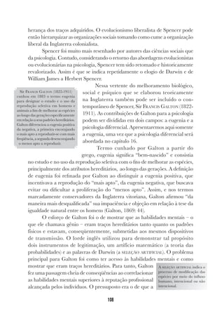 108
herança dos traços adquiridos. O evolucionismo liberalista de Spencer pode
então hierarquizar as organizações sociais tomando como cume a organização
liberal da Inglaterra colonialista.
Spencer foi muito mais resenhado por autores das ciências sociais que
da psicologia. Contudo, considerando o retorno das abordagens evolucionistas
ou evolucionárias na psicologia, Spencer tem sido retomado e historicamente
revalorizado. Assim é que se indica repetidamente o elogio de Darwin e de
William James a Herbert Spencer.
Nessa vertente do melhoramento biológico,
social e psíquico que se elaborou teoricamente
na Inglaterra também pode ser incluído o con-
temporâneo de Spencer, Sir FRANCIS GALTON (1822-
1911). As contribuições de Galton para a psicologia
podem ser divididas em dois campos: a eugenia e a
psicologia diferencial. Apresentaremos aqui somente
a eugenia, uma vez que a psicologia diferencial será
abordada no capítulo 16.
Termo cunhado por Galton a partir do
grego, eugenia significa “bem-nascido” e consistia
no estudo e no uso da reprodução seletiva com o fito de melhorar as espécies,
principalmente dos atributos hereditários, ao longo das gerações. A definição
de eugenia foi refinada por Galton ao distinguir a eugenia positiva, que
incentivava a reprodução do “mais apto”, da eugenia negativa, que buscava
evitar ou dificultar a proliferação do “menos apto”. Assim, e nos termos
marcadamente conservadores da Inglaterra vitoriana, Galton afirmou “da
maneira mais desqualificada” sua impaciência e objeção em relação à tese da
igualdade natural entre os homens (Galton, 1869: 44).
O esforço de Galton foi o de mostrar que as habilidades mentais – o
que ele chamava gênio – eram traços hereditários tanto quanto os padrões
físicos e estavam, conseqüentemente, submetidas aos mesmos dispositivos
de transmissão. O lorde inglês utilizou para demonstrar tal propósito
dois instrumentos de legitimação, um artifício matemático (a teoria das
probabilidades) e as palavras de Darwin (a SELEÇÃO ARTIFICIAL). O problema
principal para Galton foi como ter acesso às habilidades mentais e como
mostrar que eram traços hereditários. Para tanto, Galton
fez uma passagem cheia de conseqüências ao correlacionar
as habilidades mentais superiores à reputação profissional
alcançada pelos indivíduos. O pressuposto era o de que a
Sir FRANCIS GALTON (1822-1911)
cunhou em 1883 o termo eugenia
para designar o estudo e o uso da
reprodução seletiva em homens e
animais a fim de melhorar as espécies
ao longo das gerações especificamente
emrelaçãoaseuspadrõeshereditários.
Galton diferenciou a eugenia positiva
da negativa, a primeira encorajando
o mais apto a reproduzir-se com mais
freqüência, a segunda desencorajando
o menos apto a reproduzir.
A SELEÇÃO ARTIFICIAL indica o
processo de modificação das
espécies por meio do influxo
humano, intencional ou não
intencional.
 