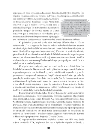 109
reputação só pode ser alcançada através das altas HABILIDADES MENTAIS. Em
seguida era preciso mostrar como os indivíduos de alta reputação mantinham
um padrão hereditário. Em outras palavras, tratava-
se de naturalizar as diferenças sociais. Além disto,
observe-se que o termo correlacionar aqui é
importante porque os instrumentos matemáticos
permitem “limpar” as escolhas morais de Galton
uma vez que a sofisticação introduzida pelas
matemáticas obstruem freqüentemente a percepção
dos interesses e conseqüências político-sociais envolvidos nessas análises.
O primeiro passo foi dado sem maiores dificuldades – “Estou
convencido…” –, o segundo foi dado ao indicar a similaridade entre a forma
de distribuição das habilidades mentais e dos traços físicos herdados (ambos
eram distribuídos segundo a curva normal). Embora tal similaridade não
permitisse indicar a hereditariedade das habilidades mentais, o que importa
notar é que o instrumental matemático ajudou a sustentar uma fraude científica
muito mais por suas conseqüências sociais que por qualquer má-fé de seu
criador e de seus divulgadores.
O argumento era circular; sem ter como medir a hereditariedade das
habilidades mentais, Galton mediu as freqüências com que a eminência ou
reputação aparecia em famílias de grande notabilidade segundo o grau de
parentesco. Comparando-as com as freqüências de eminência esperada da
população mais ampla, descobriu que as relações de homens eminentes
exibiam uma freqüência muito maior de eminência que a esperada na base
e que ela declinava conforme o grau de parentesco dessas relações. Então,
e aí está a circularidade do argumento, Galton concluiu que esse padrão só
poderia resultar da herança das habilidades mentais.
Independentemente das falhas do procedimento de Galton, estaríamos
enganados ao diminuir as conseqüências das propostas eugênicas. Elas tiveram
uma ampla aplicação ao longo do século XX e estão presentes em nossos dias.
O infame programa eugênico levado a cabo na Alemanha nazista em nome da
pureza da raça ariana foi realizado pela esterilização forçada de centenas de
milhares de pessoas consideradas mentalmente desadaptadas e pelos programas
de eutanásia compulsória que mais tarde desembocaram no assassinato de
milhões de “indesejáveis”, incluindo judeus, ciganos e homossexuais, durante
o Holocausto perpetrado na Segunda Grande Guerra.
O segundo maior movimento eugênico ocorreu nos EUA que, desde
o final do século XIX, implantou leis sob a égide da eugenia proibindo o
É muito interessante notar os
termos dessa escolha: “Eu estou
convencido que homem algum pode
atingir um reputação muito alta sem
ser dotado de altas habilidades e poucos
dos que possuem essas altas habilidades
falham em alcançar eminência”
(Galton, 1869: 79).
 