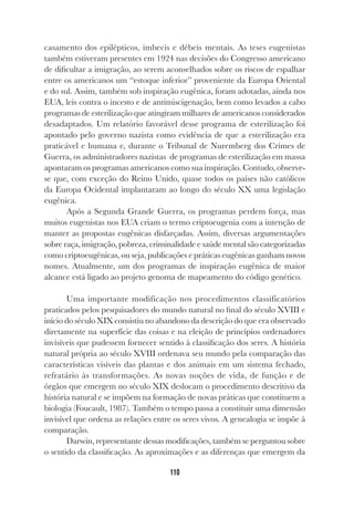 110
casamento dos epilépticos, imbecis e débeis mentais. As teses eugenistas
também estiveram presentes em 1924 nas decisões do Congresso americano
de dificultar a imigração, ao serem aconselhados sobre os riscos de espalhar
entre os americanos um “estoque inferior” proveniente da Europa Oriental
e do sul. Assim, também sob inspiração eugênica, foram adotadas, ainda nos
EUA, leis contra o incesto e de antimiscigenação, bem como levados a cabo
programas de esterilização que atingiram milhares de americanos considerados
desadaptados. Um relatório favorável desse programa de esterilização foi
apontado pelo governo nazista como evidência de que a esterilização era
praticável e humana e, durante o Tribunal de Nuremberg dos Crimes de
Guerra, os administradores nazistas de programas de esterilização em massa
apontaram os programas americanos como sua inspiração. Contudo, observe-
se que, com exceção do Reino Unido, quase todos os países não católicos
da Europa Ocidental implantaram ao longo do século XX uma legislação
eugênica.
Após a Segunda Grande Guerra, os programas perdem força, mas
muitos eugenistas nos EUA criam o termo criptoeugenia com a intenção de
manter as propostas eugênicas disfarçadas. Assim, diversas argumentações
sobre raça, imigração, pobreza, criminalidade e saúde mental são categorizadas
como criptoeugênicas, ou seja, publicações e práticas eugênicas ganham novos
nomes. Atualmente, um dos programas de inspiração eugênica de maior
alcance está ligado ao projeto genoma de mapeamento do código genético.
Uma importante modificação nos procedimentos classificatórios
praticados pelos pesquisadores do mundo natural no final do século XVIII e
início do século XIX consistiu no abandono da descrição do que era observado
diretamente na superfície das coisas e na eleição de princípios ordenadores
invisíveis que pudessem fornecer sentido à classificação dos seres. A história
natural própria ao século XVIII ordenava seu mundo pela comparação das
características visíveis das plantas e dos animais em um sistema fechado,
refratário às transformações. As novas noções de vida, de função e de
órgãos que emergem no século XIX deslocam o procedimento descritivo da
história natural e se impõem na formação de novas práticas que constituem a
biologia (Foucault, 1987). Também o tempo passa a constituir uma dimensão
invisível que ordena as relações entre os seres vivos. A genealogia se impõe à
comparação.
Darwin, representante dessas modificações, também se perguntou sobre
o sentido da classificação. As aproximações e as diferenças que emergem da
 