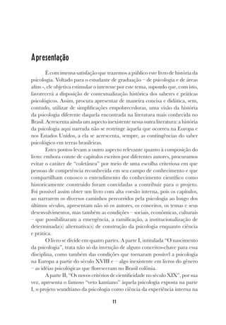 11
Apresentação
É com imensa satisfação que trazemos a público este livro de história da
psicologia. Voltado para o estudante de graduação – de psicologia e de áreas
afins -, ele objetiva estimular o interesse por este tema, supondo que, com isto,
favorecerá a disposição de contextualização histórica dos saberes e práticas
psicológicos. Assim, procura apresentar de maneira concisa e didática, sem,
contudo, utilizar de simplificações empobrecedoras, uma visão da história
da psicologia diferente daquela encontrada na literatura mais conhecida no
Brasil. Acrescenta ainda um aspecto inexistente nessa outra literatura: a história
da psicologia aqui narrada não se restringe àquela que ocorreu na Europa e
nos Estados Unidos, a ela se acrescenta, sempre, as contingências do saber
psicológico em terras brasileiras.
Estes pontos levam a outro aspecto relevante quanto à composição do
livro: embora conste de capítulos escritos por diferentes autores, procuramos
evitar o caráter de “coletânea” por meio de uma escolha criteriosa em que
pessoas de competência reconhecida em seu campo de conhecimento e que
compartilham conosco o entendimento do conhecimento científico como
historicamente construído foram convidadas a contribuir para o projeto.
Foi possível assim obter um livro com alta coesão interna, pois os capítulos,
ao narrarem os diversos caminhos percorridos pela psicologia ao longo dos
últimos séculos, apresentam não só os autores, os conceitos, os temas e seus
desenvolvimentos, mas também as condições – sociais, econômicas, culturais
– que possibilitaram a emergência, a ramificação, a institucionalização de
determinada(s) alternativa(s) de construção da psicologia enquanto ciência
e prática.
O livro se divide em quatro partes. A parte I, intitulada “O nascimento
da psicologia”, trata não só da invenção de alguns conceitos-chave para essa
disciplina, como também das condições que tornaram possível a psicologia
na Europa a partir do século XVIII e – algo inexistente em livros do gênero
– as idéias psicológicas que floresceram no Brasil colônia.
A parte II, “Os novos critérios de cientificidade no século XIX”, por sua
vez, apresenta o famoso “veto kantiano” àquela psicologia exposta na parte
I, o projeto wundtiano da psicologia como ciência da experiência interna na
 