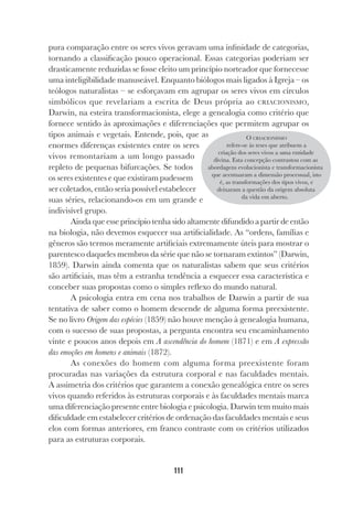 111
pura comparação entre os seres vivos geravam uma infinidade de categorias,
tornando a classificação pouco operacional. Essas categorias poderiam ser
drasticamente reduzidas se fosse eleito um princípio norteador que fornecesse
uma inteligibilidade manuseável. Enquanto biólogos mais ligados à Igreja – os
teólogos naturalistas – se esforçavam em agrupar os seres vivos em círculos
simbólicos que revelariam a escrita de Deus própria ao CRIACIONISMO,
Darwin, na esteira transformacionista, elege a genealogia como critério que
fornece sentido às aproximações e diferenciações que permitem agrupar os
tipos animais e vegetais. Entende, pois, que as
enormes diferenças existentes entre os seres
vivos remontariam a um longo passado
repleto de pequenas bifurcações. Se todos
os seres existentes e que existiram pudessem
ser coletados, então seria possível estabelecer
suas séries, relacionando-os em um grande e
indivisível grupo.
Ainda que esse princípio tenha sido altamente difundido a partir de então
na biologia, não devemos esquecer sua artificialidade. As “ordens, famílias e
gêneros são termos meramente artificiais extremamente úteis para mostrar o
parentesco daqueles membros da série que não se tornaram extintos” (Darwin,
1859). Darwin ainda comenta que os naturalistas sabem que seus critérios
são artificiais, mas têm a estranha tendência a esquecer essa característica e
conceber suas propostas como o simples reflexo do mundo natural.
A psicologia entra em cena nos trabalhos de Darwin a partir de sua
tentativa de saber como o homem descende de alguma forma preexistente.
Se no livro Origem das espécies (1859) não houve menção à genealogia humana,
com o sucesso de suas propostas, a pergunta encontra seu encaminhamento
vinte e poucos anos depois em A ascendência do homem (1871) e em A expressão
das emoções em homens e animais (1872).
As conexões do homem com alguma forma preexistente foram
procuradas nas variações da estrutura corporal e nas faculdades mentais.
A assimetria dos critérios que garantem a conexão genealógica entre os seres
vivos quando referidos às estruturas corporais e às faculdades mentais marca
uma diferenciação presente entre biologia e psicologia. Darwin tem muito mais
dificuldade em estabelecer critérios de ordenação das faculdades mentais e seus
elos com formas anteriores, em franco contraste com os critérios utilizados
para as estruturas corporais.
O CRIACIONISMO
refere-se às teses que atribuem a
criação dos seres vivos a uma entidade
divina. Esta concepção contrastou com as
abordagens evolucionista e transformacionista
que acentuaram a dimensão processual, isto
é, as transformações dos tipos vivos, e
deixaram a questão da origem absoluta
da vida em aberto.
 