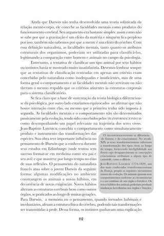 112
Ainda que Darwin não tenha desenvolvido uma teoria sofisticada da
relação mente-corpo, ele concebe as faculdades mentais como produtos do
funcionamento cerebral. Seu argumento era bastante simples: assim como não
se sabe por que a gravitação é um efeito da matéria e ninguém fica perplexo
por isso, também não sabemos por que a mente é um efeito do cérebro. Com
essa definição naturalista, as faculdades mentais, tanto quanto os atributos
estruturais dos organismos, poderiam ser utilizadas para classificá-los,
legitimando a comparação entre homens e animais no campo da psicologia.
Entretanto, a tentativa de classificar um tipo animal por seus hábitos
ou instintos havia se mostrado muito insatisfatória. Devemos lembrar sempre
que as tentativas de classificação centradas em apenas um critério eram
concebidas pelo naturalista como inadequadas e insuficientes, mas de uma
forma geral o comportamento e as faculdades mentais não serviram ou não
tiveram o mesmo respaldo que os critérios atinentes às estruturas corporais
para o sistema classificatório.
Se fica claro que a base de sustentação da teoria biológica diferenciou-
se da psicológica, por outro lado estaríamos equivocados ao afirmar que não
houve interação entre elas, ou mesmo que a primeira tenha sido imposta à
segunda. As faculdades mentais e o comportamento não são determinados
passivamente pela evolução, tendo sido concebidos pelos TRANSFORMACIONISTAS
como desempenhando um papel relevante na trajetória dos seres vivos.
Jean-Baptiste LAMARCK concebia o comportamento como simultaneamente
produto e instrumento das transformações das
espécies. Sua obra teve importante influência no
pensamento de Darwin que a conheceu durante
seus estudos em Edimburgo (onde tentou sem
sucesso formar-se em medicina como seu pai e
seu avô) e que manteve por longo tempo no eixo
de suas reflexões. O pensamento do naturalista
francês atua sobre o jovem Darwin da seguinte
forma: algumas modificações no ambiente
constrangem os animais a novos hábitos, em
decorrência de novas exigências. Novos hábitos
alteram as estruturas cerebrais bem como outros
órgãos, se praticados ao longo de muitas gerações.
Para Darwin, a memória ou o pensamento, quando tornados habituais e
involuntários, afetam a estrutura física do cérebro, podendo tais transformações
ser transmitidas à prole. Dessa forma, os instintos ganhavam uma explicação
O TRANSFORMACIONISMO se diferencia
do fixismo e do criacionismo. No século
XIX as teses transformacionistas valorizam
a transformação dos tipos vivos ao longo
do tempo, fornecendo inteligibilidade aos
fósseis cujo desaparecimento as concepções
criacionistas atribuíam a algum tipo de
catástrofe, como o dilúvio.
JEAN-BAPTISTE LAMARCK (1774-1829), um
dos mais conhecidos transformacionistas
da França, propôs os seguintes mecanismos
retores da evolução. Os animais ajustam seus
comportamentos conforme as circunstâncias
e o uso contínuo de um orgão o fortalece. Os
novos hábitos dos animais poderiam produzir
mudanças hereditárias nos órgãos e funções.
 