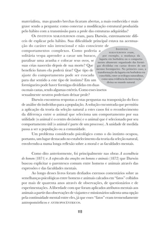 113
materialista, mas grandes brechas ficaram abertas, a mais conhecida e mais
grave sendo a pergunta: como conectar a modificação estrutural produzida
pelo hábito com a transmissão para a prole das estruturas adquiridas?
Os INSTINTOS MARAVILHOSOS eram, para Darwin, extremamente difí-
ceis de explicar pelo hábito. Sua dificuldade principal estava na acentua-
ção do caráter não intencional e não consciente de
comportamentos complexos. Como poderia a
solitária vespa aprender a cavar um buraco,
paralisar uma aranha e colocar seus ovos, se
suas crias nascerão depois de sua morte? Que
benefício futuro ela poderá tirar? Que tipo de
ajuste do comportamento pode ser evocado
para dar sentido a este tipo de instinto? Em um
formigueiro pode haver formigas divididas em duas
ou mais castas, sendo algumas estéreis. Como esses insetos
sexualmente neutros poderiam deixar prole?
Darwin encontrou respostas a estas perguntas na transposição do foco
de análise do indivíduo para a população. A solução encontrada que permitiu
a aplicação da teoria da seleção natural a estes casos foi o reconhecimento
da diferença entre o animal que seleciona um comportamento por sua
utilidade (o animal é o centro decisório) e o animal que é selecionado por seu
comportamento útil (o animal é parte de um processo). A unidade de medida
passa a ser a população ou a comunidade.
Um problema considerado psicológico como o do instinto ocupou,
portanto, um lugar destacado no estabelecimento da teoria da seleção natural,
envolvendo-a numa longa reflexão sobre a moral e as faculdades mentais.
Como dito anteriormente, foi principalmente nas obras A ascendência
do homem (1871) e A expressão das emoções em homens e animais (1872) que Darwin
buscou explicitar o parentesco comum entre homens e animais através das
expressões e das faculdades mentais.
Ao longo desses livros foram desfiados extensos comentários sobre as
semelhanças psicológicas entre homens e animais calcados em “fatos” colhidos
por mais de quarenta anos através de observações, de questionários e de
experimentações. A liberdade com que foram aplicados atributos mentais aos
animais a partir das observações de viajantes e missionários salienta uma opção
pela continuidade mental entre eles, já que esses “fatos” eram tremendamente
antropomórficos e ANTROPOCÊNTRICOS.
INSTINTOS
MARAVILHOSOS eram,
por exemplo, a mudança da
lagarta em borboleta ou o comporta-
mento altamente organizado das formi-
gas divididas em castas dentro de um
mesmo formigueiro. No primeiro caso, a
transformação da lagarta em borboleta era
concebida, entre os teólogos naturalistas,
como uma evidência da intervenção
divina no mundo natural.
 