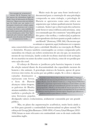 114
Muito mais do que uma fonte intelectual e
documental para a construção de uma psicologia
comparada ou uma etologia, a psicologia de
Darwin se apresenta como uma crítica aos
argumentos que isolam qualitativamente homens
e animais. Assim é que a observação dos cachorros
pode fornecer uma evidência anticartesiana, uma
vez constatado que eles constroem “uma idéia geral
dos gatos e das ovelhas, e conhece[m] as palavras
correspondentes tão bem quanto as pode conhecer
um filósofo” (Fontenay, 1998: 566). Ou mesmo que
os animais se espantem; aqui, lembramos ser o espanto
uma característica-chave para a atividade filosófica na concepção de Platão
e Aristóteles. Ficamos também constrangidos ao sermos comparados pelo
naturalista em relação aos nobres sentimentos de um cão que, no momento
mesmo de sua vivisseção, lambe a mão de seu dono: sinal não só de aceitação
de seu martírio em nome da nobre causa da ciência, como de seu perdão por
uma ação tão cruel.
O esforço de Darwin se justificava pela barreira imposta à teoria
da seleção natural diante da descontinuidade das capacidades mentais do
homem e dos animais. A genealogia simiesca do homem, apesar de gerar
INTENSAS DISCUSSÕES, foi aceita por um público amplo. Se o clero e algumas
camadas dominantes a
rejeitaram com fervor,
o livro de Darwin
alcançou várias tiragens,
as palestras de Huxley
atraíam multidões e houve
também a produção de
uma literatura popular,
divulgando valores evolucionistas, avidamente consumida por um grande
público.
Mas, no plano das argumentações acadêmicas, muito havia ainda a
ser feito para garantir a continuidade homem-animal no plano mental. Os
esforços de George John Romanes (1848-1894) e Conwy Lloyd Morgan (1852-
1936) foram os mais relevantes em continuidade com os do mais conhecido
naturalista inglês.
Um exemplo de ANTROPOCÊN-
TRISMO: Sir E. Tennent, um
dos agentes do colonialismo inglês na
Índia e fonte de informações de Darwin,
observou: “Alguns anos atrás um elefante
que foi ferido por um nativo […]
perseguiu o homem até a cidade, seguiu-
o pelas ruas e pisoteou-o até a morte
no bazar em frente a uma multidão de
espectadores apavorados, obtendo sucesso
em sua retirada para a selva”. Este “fato”
registrado pelo eminente inglês indica o
aguçado senso de justiça do elefante que
foi injustamente ferido.
A QUERELA entre Thomas Henry Huxley (1825-1895), o “buldogue
deDarwin”porsuaencarniçadadefesadateoriadarwiniana(avôde
Aldous Huxley, autor de Admirável mundo novo), e o bispo Samuel Wilberforce
(1805-1973), importante representante da Igreja na Universidade, tem sido
a mais divulgada, ainda que tremendamente parcial e incompleta. O bispo
teria perguntado a Huxley se ele descendia de macaco por parte do avô ou
da avó e este teria respondido que não se envergonhava de sua ascendência
simiesca, mas de pertencer à mesma espécie daqueles que utilizam seu
poderoso intelecto para falsear a verdade.
 