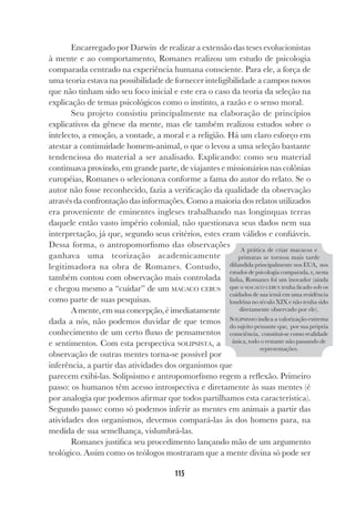 115
Encarregado por Darwin de realizar a extensão das teses evolucionistas
à mente e ao comportamento, Romanes realizou um estudo de psicologia
comparada centrado na experiência humana consciente. Para ele, a força de
uma teoria estava na possibilidade de fornecer inteligibilidade a campos novos
que não tinham sido seu foco inicial e este era o caso da teoria da seleção na
explicação de temas psicológicos como o instinto, a razão e o senso moral.
Seu projeto consistiu principalmente na elaboração de princípios
explicativos da gênese da mente, mas ele também realizou estudos sobre o
intelecto, a emoção, a vontade, a moral e a religião. Há um claro esforço em
atestar a continuidade homem-animal, o que o levou a uma seleção bastante
tendenciosa do material a ser analisado. Explicando: como seu material
continuava provindo, em grande parte, de viajantes e missionários nas colônias
européias, Romanes o selecionava conforme a fama do autor do relato. Se o
autor não fosse reconhecido, fazia a verificação da qualidade da observação
através da confrontação das informações. Como a maioria dos relatos utilizados
era proveniente de eminentes ingleses trabalhando nas longínquas terras
daquele então vasto império colonial, não questionava seus dados nem sua
interpretação, já que, segundo seus critérios, estes eram válidos e confiáveis.
Dessa forma, o antropomorfismo das observações
ganhava uma teorização academicamente
legitimadora na obra de Romanes. Contudo,
também contou com observação mais controlada
e chegou mesmo a “cuidar” de um MACACO CEBUS
como parte de suas pesquisas.
Amente,emsuaconcepção,éimediatamente
dada a nós, não podemos duvidar de que temos
conhecimento de um certo fluxo de pensamentos
e sentimentos. Com esta perspectiva SOLIPSISTA, a
observação de outras mentes torna-se possível por
inferência, a partir das atividades dos organismos que
parecem exibi-las. Solipsismo e antropomorfismo regem a reflexão. Primeiro
passo: os humanos têm acesso introspectiva e diretamente às suas mentes (é
por analogia que podemos afirmar que todos partilhamos esta característica).
Segundo passo: como só podemos inferir as mentes em animais a partir das
atividades dos organismos, devemos compará-las às dos homens para, na
medida de sua semelhança, vislumbrá-las.
Romanes justifica seu procedimento lançando mão de um argumento
teológico. Assim como os teólogos mostraram que a mente divina só pode ser
A prática de criar macacos e
primatas se tornou mais tarde
difundida principalmente nos EUA, nos
estudos de psicologia comparada, e, nesta
linha, Romanes foi um inovador (ainda
que o MACACO CEBUS tenha ficado sob os
cuidados de sua irmã em uma residência
londrina no século XIX e não tenha sido
diretamente observado por ele).
SOLIPSISMO indica a valorização extrema
do sujeito pensante que, por sua própria
consciência, constitui-se como realidade
única, todo o restante não passando de
representações.
 