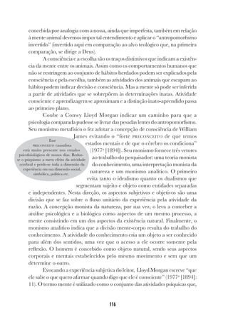 116
concebida por analogia com a nossa, ainda que imperfeita, também em relação
à mente animal devemos impor tal entendimento e aplicar o “antropomorfismo
invertido” (invertido aqui em comparação ao alvo teológico que, na primeira
comparação, se dirige a Deus).
A consciência e a escolha são os traços distintivos que indicam a existên-
cia da mente entre os animais. Assim como os comportamentos humanos que
não se restringem ao conjunto de hábitos herdados podem ser explicados pela
consciência e pela escolha, também as atividades dos animais que escapam ao
hábito podem indicar decisão e consciência. Mas a mente só pode ser inferida
a partir de atividades que se sobrepõem às determinações inatas. Atividade
consciente e aprendizagem se aproximam e a distinção inato-aprendido passa
ao primeiro plano.
Coube a Conwy Lloyd Morgan indicar um caminho para que a
psicologia comparada pudesse se livrar das pesadas lentes do antropomorfismo.
Seu monismo metafísico o fez adotar a concepção de consciência de William
James evitando o “forte PRECONCEITO de que temos
estados mentais e de que o cérebro os condiciona”
(1977a
[1894]). Seu monismo fornece três vetores
ao trabalho do pesquisador: uma teoria monista
do conhecimento, uma interpretação monista da
natureza e um monismo analítico. O primeiro
evita tanto o idealismo quanto os dualismos que
segmentam sujeito e objeto como entidades separadas
e independentes. Nesta direção, os aspectos subjetivos e objetivos são uma
divisão que se faz sobre o fluxo unitário da experiência pela atividade da
razão. A concepção monista da natureza, por sua vez, o leva a conceber a
análise psicológica e a biológica como aspectos de um mesmo processo, a
mente consistindo em um dos aspectos da existência natural. Finalmente, o
monismo analítico indica que a divisão mente-corpo resulta do trabalho do
conhecimento. A atividade do conhecimento cria um objeto a ser conhecido
para além dos sentidos, uma vez que o acesso a ele ocorre somente pela
reflexão. O homem é concebido como objeto natural, sendo seus aspectos
corporais e mentais estabelecidos pelo mesmo movimento e sem que um
determine o outro.
Evocando a experiência subjetiva do leitor, Lloyd Morgan escreve “que
ele sabe o que quero afirmar quando digo que ele é consciente” (1977a
[1894]:
11). O termo mente é utilizado como o conjunto das atividades psíquicas que,
Esse
PRECONCEITO causalista
está muito presente nos estudos
psicofisiológicos de nossos dias. Reduz-
se o psiquismo a mero efeito da atividade
cerebral e perde-se toda a dimensão da
experiência em sua dimensão social,
simbólica, política etc.
 