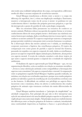 117
não tendo uma realidade independente do corpo, correspondem a diferentes
modos de olhar o mesmo conjunto de ocorrências naturais.
Lloyd Morgan transformou a divisão entre a mente e o corpo em
diferença de superfície, isto é, evitou sua duplicação ontológica. Entretanto,
manteve a introspecção como via de acesso à mente: só podemos ter um
conhecimento direto e imediato dos próprios processos psíquicos, o que faz
da introspecção o ponto de partida de toda a psicologia comparada.
Mas seu monismo falha justamente na tentativa de conhecer as
mentes animais. Podemos colocar sua questão da seguinte forma: se só temos
conhecimento direto de nossa própria mente e derivamos sua existência nos
outros homens por analogia, dada a semelhança interna à nossa espécie, como
conhecer as mentes animais? É o aspecto corporal que sustenta a comparação
porque permite estabelecer uma ponte entre as mentes humanas e as animais.
Se a observação direta das mentes animais nos é vedada, as semelhanças
corporais sustentam a hipótese das semelhanças psíquicas. O trajeto da
comparação tem como ponto de partida o aspecto mental dos homens,
passando em seguida a seu aspecto corporal, de onde, dadas as semelhanças,
passa-se ao aspecto corporal de alguns animais para, finalmente, alcançarmos
seu aspecto mental. A teoria da evolução constitui o solo desse trajeto, já
que tanto o aspecto mental quanto o corporal são o resultado de exigências
ambientais.
O dualismo de aspecto apresentado por Lloyd Morgan – que, em sua
argumentação filosófica, seria secundário em relação ao monismo metafísico
–, levou-o a uma valorização anômala (como compatibilizar a hierarquia dos
aspectos com o monismo?) do aspecto corporal sobre o mental. A comparação
entre os psiquismos segundo Lloyd Morgan é legítima quando realizada, no
máximo, em relação aos vertebrados superiores, porque seus estados psíquicos
podem ser inferidos a partir da semelhança de seus hemisférios cerebrais com
os dos homens. A dificuldade em atribuir esse privilégio ao aspecto físico,
incoerente com o monismo, deixa em aberto o conhecimento dos estados
psíquicos de animais cujas estruturas cerebrais são muito diferenciadas da
dos homens.
Lloyd Morgan também introduziu o “princípio da simplicidade” na
atividade comparativa. Este princípio diz que não se deve interpretar uma
ação de um animal através de uma faculdade psíquica superior se ela puder ser
explicada por uma outra mais simples. Tal princípio atuará no estabelecimento
das diferenças entre as funções psíquicas de homens e animais, introduzindo
uma continuidade imprevista ao legitimar a busca e a generalização de
 