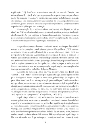 118
explicações “objetivas” das características mentais dos animais. É conhecido
como cânon de Lloyd Morgan, organizando as pesquisas comparadas a
partir da teoria da evolução. O parâmetro para inferir as habilidades mentais
dos animais tem necessariamente que resultar de seu comportamento nos
ambientes, já que a seleção natural não poderia explicar uma faculdade mental
superior às exigidas por essa interação.
A acentuação do experimentalismo nos estudos psicológicos no início
do século XX introduziu definitivamente uma desconfiança quanto à validade
da observação. Se essa validade já havia sido notada por Romanes, os novos
pesquisadores se ampararam sobretudo na observação planejada, não casual,
e a tornaram dispositivo de legitimação indispensável.
A aproximação entre homens e animais levada a cabo por Darwin foi
o solo de onde emergiu a psicologia comparada. Canguilhem (1970) mostra,
entretanto, como a metodologia desta se desenvolveu, em parte, contra a
perspectiva darwiniana. A psicologia que compara homens e animais se
tornou possível transformando o difundido paralelismo homem-animal, com
sua intransponível barreira, numa genealogia de muitas e pequenas diferenças.
Assim, noções como retorno, luta pela vida, adaptação por seleção natural
forneceram instrumentos para a comparação na psicologia, mas sua aplicação
teve que esperar até os trabalhos de Lloyd-Morgan.
A noção de meio específico da vida desenvolvida por Jacob von
Uexküll (1864-1944) – considerado por alguns etólogos como figura central
para emergência de seu campo – e, mais tarde, pela etologia (cf. capítulo 17)
permitiu o abandono dessa homogeneização promovida por Darwin na medida
em que dissociou estrutura e comportamento. As características psicológicas
do animal, se não anularmos as diferenças, devem ser tomadas pelas relações
entre o organismo do animal e o meio que ele determina por sua estrutura:
“A atenção de um animal é inseparável de seu modo de capturar suas presas.
A rã aguarda e o sapo procura” (Canguilhem, 1970: 125).
A psicologia elaborou essa relação entre homens e animais de três
modos: primeiramente, tomando a conduta dos animais como referenciada à
experiência humana conscientemente vivida. Em seguida, a psicologia abordou
as condutas animais como tema da fisiologia, compreendida como parte da
biologia que aborda as relações entre o organismo e o meio. Uma terceira via
foi o estudo do comportamento animal isolado de seu meio, isto é, inserido
no laboratório e abordado analiticamente. Foi necessário que a psicologia se
liberasse dessas formas de pesquisa para considerar o animal como sujeito de
 