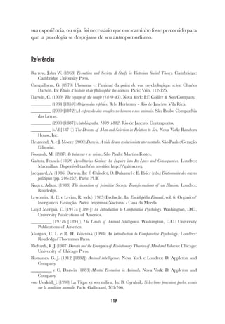 119
sua experiência, ou seja, foi necessário que esse caminho fosse percorrido para
que a psicologia se despojasse de seu antropomorfismo.
Referências
Burrow, John W. (1968) Evolution and Society. A Study in Victorian Social Theory. Cambridge:
Cambridge University Press.
Canguilhem, G. (1970) L’homme et l’animal du point de vue psychologique selon Charles
Darwin. In: Études d’histoire et de philosophie des sciences. Paris: Vrin, 112-125.
Darwin, C. (1909) The voyage of the beagle (1840-43). Nova York: P.F. Collier & Son Company.
_________ (1994 [1859]) Origem das espécies. Belo Horizonte - Rio de Janeiro: Vila Rica.
_________ (2000 [1872]) A expressão das emoções no homem e nos animais. São Paulo: Companhia
das Letras.
_________ (2000 [1887]) Autobiografia, 1809-1882. Rio de Janeiro: Contraponto.
_________ (s/d [1871]) The Descent of Man and Selection in Relation to Sex. Nova York: Random
House, Inc.
Desmond, A. e J. Moore (2000) Darwin. A vida de um evolucionista atormentado. São Paulo: Geração
Editorial.
Foucault, M. (1987) As palavras e as coisas. São Paulo: Martins Fontes.
Galton, Francis (1869) Hereditarius Genius: An Inquiry into Its Laws and Consequences. Londres:
Macmillan. Disponível também no sítio: http://galton.org.
Jacquard, A. (1986) Darwin. In: F. Châtelet, O. Duhamel e E. Pisier (eds.) Dictionnaire des œuvres
politiques (pp. 246-252). Paris: PUF.
Kuper, Adam. (1988) The invention of primitive Society. Transformations of an Illusion. Londres:
Routledge.
Lewontin, R. C. e Levins, R. (eds.) (1985) Evolução. In: Enciclopédia Einaudi, vol. 6: Orgânico/
Inorgânico. Evolução. Porto: Imprensa Nacional - Casa da Moeda.
Lloyd Morgan, C. (1977a [1894]) An Introduction to Comparative Psychology. Washington, D.C.,
University Publications of America.
_________ (1977b [1894]) The Limits of Animal Intelligence. Washington, D.C.: University
Publications of America.
Morgan, C. L. e R. H. Wozniak (1993) An Introduction to Comparative Psychology. Londres:
Routledge/Thoemmes Press.
Richards, R. J. (1987) Darwin and the Emergence of Evolutionary Theories of Mind and Behavior. Chicago:
University of Chicago Press.
Romanes, G. J. (1912 [1882]) Animal intelligence. Nova York e Londres: D. Appleton and
Company.
_________ e C. Darwin (1883) Mental Evolution in Animals. Nova York: D. Appleton and
Company.
von Uexküll, J. (1998) La Tique et son milieu. In: B. Cyrulnik. Si les lions pouvaient parler: essais
sur la condition animale. Paris: Gallimard, 703-706.
 