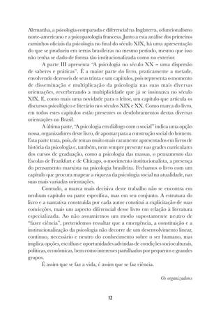 12
Alemanha, a psicologia comparada e diferencial na Inglaterra, o funcionalismo
norte-americano e a psicopatologia francesa. Junto a esta análise dos primeiros
caminhos oficiais da psicologia no final do século XIX, há uma apresentação
do que se produziu em terras brasileiras no mesmo período, mesmo que isso
não tenha se dado de forma tão institucionalizada como no exterior.
A parte III apresenta “A psicologia no século XX − uma dispersão
de saberes e práticas”. É a maior parte do livro, praticamente a metade,
envolvendo dezesseis de seus trinta e um capítulos, pois representa o momento
de disseminação e multiplicação da psicologia nas suas mais diversas
orientações, reverberando a multiplicidade que já se insinuava no século
XIX. E, como mais uma novidade para o leitor, um capítulo que articula os
discursos psicológico e literário nos séculos XIX e XX. Como marca do livro,
em todos estes capítulos estão presentes os desdobramentos destas diversas
orientações no Brasil.
A última parte, “A psicologia em diálogo com o social” indica uma opção
nossa, organizadores deste livro, de apontar para a construção social do homem.
Esta parte trata, pois, de temas muito mais raramente apresentados em livros de
história da psicologia e, também, nem sempre presente nas grades curriculares
dos cursos de graduação, como a psicologia das massas, o pensamento das
Escolas de Frankfurt e de Chicago, o movimento institucionalista, a presença
do pensamento marxista na psicologia brasileira. Fechamos o livro com um
capítulo que procura mapear a riqueza da psicologia social na atualidade, nas
suas mais variadas orientações.
Contudo, a marca mais decisiva deste trabalho não se encontra em
nenhum capítulo ou parte específica, mas em seu conjunto. A estrutura do
livro e a narrativa construída por cada autor constitui a explicitação de suas
convicções, mais um aspecto diferencial desse livro em relação à literatura
especializada. Ao não assumirmos um modo supostamente neutro de
“fazer ciência”, pretendemos ressaltar que a emergência, a constituição e a
institucionalização da psicologia não decorre de um desenvolvimento linear,
contínuo, necessário e neutro do conhecimento sobre o ser humano, mas
implica opções, escolhas e oportunidades advindas de condições socioculturais,
políticas, econômicas, bem como interesses partilhados por pequenos e grandes
grupos.
É assim que se faz a vida, é assim que se faz ciência.
Os organizadores
 