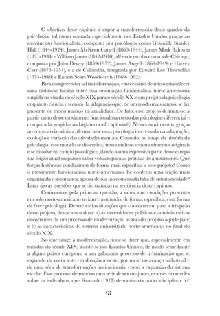 122
O objetivo deste capítulo é expor a transformação desse quadro da
psicologia, tal como operada especialmente nos Estados Unidos graças ao
movimento funcionalista, composto por psicólogos como Granville Stanley
Hall (1844-1924), James McKeen Cattell (1860-1944), James Mark Baldwin
(1831-1934) e William James (1842-1910), além de escolas como a de Chicago,
composta por John Dewey (1859-1952), James Angell (1869-1949) e Harvey
Carr (1873-1954), e a de Colúmbia, integrada por Edward Lee Thorndike
(1874-1949) e Robert Sears Woodworth (1869-1962).
Para compreender tal transformação, é necessário de início estabelecer
uma distinção básica entre essa orientação funcionalista norte-americana
surgida na virada do século XIX para o século XX e um projeto da psicologia
enquanto ciência e técnica da adaptação que, de um modo mais amplo, se faz
presente de modo maciço na atualidade. De fato, esse projeto delimita-se a
partir tanto desse movimento funcionalista como das psicologias diferencial e
comparada, surgidas na Inglaterra (cf. capítulo 6). Nesses movimentos, graças
ao empuxo darwinista, demarca-se uma psicologia interessada na adaptação,
evolução e variação das atividades mentais. Contudo, ao longo da história da
psicologia, esse modelo se dissemina, transcende os seus movimentos originais
e se dissolve no campo psicológico, dando a uma expressiva parte desse campo
sua feição atual enquanto saber voltado para as práticas de ajustamento. Que
forças históricas conduziram de forma mais específica a esse projeto? Como
o movimento funcionalista norte-americano lhe conferiu uma feição mais
organizada e sistemática, apesar de sua tão comentada falta de sistematicidade?
Estas são as questões que serão tratadas na seqüência deste capítulo.
Comecemos pela primeira questão, a saber, que condições presentes
em solo norte-americano teriam constituído, de forma específica, essa forma
de fazer psicologia. Dentre várias situações que concorreram para a irrupção
desse projeto, destacamos duas: a) as necessidades políticas e administrativas
decorrentes de um processo de modernização avançado próprio àquele país;
e b) as características do sistema universitário norte-americano no final do
século XIX.
No que tange à modernização, pode-se dizer que, especialmente em
meados do século XIX, assiste-se nos Estados Unidos, de modo semelhante
a alguns países europeus, a um galopante processo de urbanização que se
expande da costa leste em direção à oeste, por meio do avanço industrial e
de uma série de transformações institucionais, como a expansão do sistema
escolar. Esse processo demandou uma série de novos ajustes, exames e controles
sobre os indivíduos, que Foucault (1977) denominaria poder disciplinar (cf.
 
