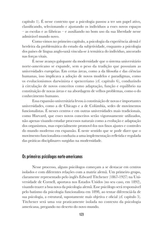 123
capítulo 1). É nesse contexto que a psicologia passou a ter um papel ativo,
classificando, selecionando e ajustando os indivíduos a esses novos espaços
– as escolas e as fábricas – e auxiliando no bom uso da sua liberdade nesse
admirável mundo novo.
Como vimos no primeiro capítulo, a psicologia da experiência alemã é
herdeira da problemática do estudo da subjetividade, enquanto a psicologia
dos países de língua anglo-saxã vincula-se à temática do indivíduo, ancorado
nas forças vitais.
É nesse avanço galopante da modernidade que o sistema universitário
norte-americano se expande, sem o peso da tradição que possuíam as
universidades européias. Em certas áreas, como a da filosofia e das ciências
humanas, isso implicava a adoção de novos modelos e paradigmas, como
os evolucionismos darwinista e spenceriano (cf. capítulo 6), conduzindo
à circulação de novos conceitos como adaptação, função e equilíbrio na
constituição de novas áreas e na abordagem de velhos problemas, como o do
conhecimento humano.
Essa expansão universitária levou à constituição de novas e importantes
universidades, como a de Chicago e a de Colúmbia, sedes de movimentos
funcionalistas. É nesses centros e em outras universidades mais tradicionais,
como Harvard, que esses novos conceitos serão vigorosamente utilizados,
não apenas visando estudar processos naturais como a evolução e adaptação
dos organismos, mas especialmente promovê-los nos finos ajustes e controles
do mundo moderno em expansão. É neste sentido que se pode dizer que o
movimento funcionalista conduziu a uma implementação refletida e regulada
das práticas disciplinares surgidas na modernidade.
Os primeiros psicólogos norte-americanos
Nesse processo, alguns psicólogos começam a se destacar em centros
isolados e com diferentes relações com a matriz alemã. Um primeiro grupo,
claramente representado pelo inglês Edward Titchener (1867-1927) na Uni-
versidade de Cornell, aportava nos Estados Unidos (no seu caso, em 1892),
visando trazer a boa nova da psicologia alemã. Esse psicólogo será responsável
pelo batismo da psicologia funcionalista em 1898, ao tentar diferenciá-la de
sua psicologia, a estrutural, supostamente mais objetiva e oficial (cf. capítulo 5).
Titchener será uma voz praticamente isolada no contexto da psicologia
americana, pregando no deserto do novo mundo.
 