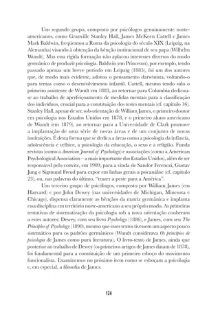 124
Um segundo grupo, composto por psicólogos genuinamente norte-
americanos, como Granville Stanley Hall, James McKeen Cattell e James
Mark Baldwin, freqüentou a Roma da psicologia do século XIX (Leipzig, na
Alemanha) visando à obtenção da bênção institucional de seu papa (Wilhelm
Wundt). Mas essa rígida formação não aplacou interesses diversos do modo
germânico de produzir psicologia. Baldwin (em Princeton), por exemplo, tendo
passado apenas um breve período em Leipzig (1885), foi um dos autores
que, de modo mais evidente, adotou o pensamento darwinista, voltando-o
para temas como o desenvolvimento infantil. Cattell, mesmo tendo sido o
primeiro assistente de Wundt em 1883, ao retornar para Columbia dedicou-
se ao trabalho de aperfeiçoamento de medidas mentais para a classificação
dos indivíduos, crucial para a constituição dos testes mentais (cf. capítulo 16).
Stanley Hall, apesar de ser, sob orientação de William James, o primeiro doutor
em psicologia nos Estados Unidos em 1878, e o primeiro aluno americano
de Wundt (em 1879), ao retornar para a Universidade de Clark promove
a implantação de uma série de novas áreas e de um conjunto de novas
instituições. É desta forma que se dedica a áreas como a psicologia da infância,
adolescência e velhice, a psicologia da educação, o sexo e a religião. Funda
revistas (como a American Journal of Psychology) e associações (como a American
Psychological Association – a mais importante dos Estados Unidos), além de ser
responsável pelo convite, em 1909, para a vinda de Sandor Ferenczi, Gustav
Jung e Sigmund Freud para expor em linhas gerais a psicanálise (cf. capítulo
23), ou, nas palavras do último, “trazer a peste para a América”.
Um terceiro grupo de psicólogos, composto por William James (em
Harvard) e por John Dewey (nas universidades de Michigan, Minesota e
Chicago), dispensa claramente as bênçãos da matriz germânica e implanta
essa disciplina em território norte-americano a seu próprio modo. As primeiras
tentativas de sistematização da psicologia sob a nova orientação couberam
a estes autores: Dewey, com seu livro Psychology (1886), e James, com seu The
Principles of Psychology (1890), mesmo que esses textos tivessem um aspecto pouco
sistemático para os padrões germânicos (Wundt considerava Os princípios de
psicologia de James como pura literatura). O livro-texto de James, ainda que
posterior ao trabalho de Dewey (os primeiros artigos de James datam de 1878),
foi fundamental para a constituição de um primeiro esboço do movimento
funcionalista. Examinemos no próximo item como se esboçam a psicologia
e, em especial, a filosofia de James.
 