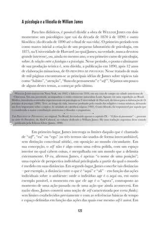 125
A psicologia e a filosofia de William James
Para fins didáticos, é possível dividir a obra de WILLIAM JAMES em dois
momentos: um psicológico (que vai da década de 1870 à de 1890) e outro
filosófico (da década de 1890 até o final de sua vida). O primeiro período tem
como marco inicial a criação de um pequeno laboratório de psicologia, em
1875, na Universidade de Harvard (ao qual James, na verdade, nunca devotou
grande interesse), ou, ainda no mesmo ano, o seu primeiro curso de psicologia,
sobre As relações entre a fisiologia e a psicologia. Nesse período, o ponto culminante
de sua produção teórica é, sem dúvida, a publicação em 1890, após 12 anos
de elaboração minuciosa, de OS PRINCÍPIOS DE PSICOLOGIA. Nesse tratado de mais
de mil páginas encontram-se as principais idéias de James sobre tópicos tais
como “hábito”, “atenção”, “fluxo do pensamento” e “self ”. Vejamos um pouco
de alguns destes temas, a começar pelo último.
Em primeiro lugar, James interroga os limites daquilo que é chamado
de “self”, “eu” ou “ego” (os três termos são usados de forma intercambiável,
sem distinção conceitual nítida), em oposição ao mundo circundante. Em
sua concepção, o self não é algo como uma esfera polida, com um espaço
interior no qual cabem coisas, e mergulhada em um mundo que a delimita
externamente. O eu, afirmou James, é apenas “o nome de uma posição”;
uma espécie de perspectiva individual privilegiada a partir da qual o mundo
é medido em suas distâncias. Em segundo lugar, James concebe tais distâncias
– por exemplo, a distância entre o que é “aqui” e “ali” – em função das ações
individuais sobre o ambiente: onde o indivíduo age é o aqui ou, em outro
exemplo possível, o momento em que ele age é o “agora”, contraposto ao
momento de uma ação passada ou de uma ação que ainda acontecerá. Em
razão disso, James constrói uma noção de self caracterizada por certa fluidez:
sem limites estabelecidos previamente e com as referências básicas de tempo
e espaço definidas em função das ações das quais esse mesmo self é autor. Em
WILLIAM JAMES nasceu em Nova York, em 1842, e faleceu em 1910, em sua casa de campo na cidade americana de
Chocorua. Em sua juventude, acompanhou o então eminente naturalista Louis Agassiz em uma expedição ao Brasil.
Médico, introduziu os métodos experimentais em psicologia na Universidade de Harvard, decisivos para a elaboração de Os
princípios de psicologia (1890). Teve, ao longo da vida, interesse profundo pelo estudo das religiões e temas místicos, deixando
um livro importante sobre o tópico: As variedades da experiência religiosa (1902). Como filósofo, foi responsável por aquela que
é considerada a maior contribuição americana à filosofia: o pragmatismo.
THE PRINCIPLES OF PSYCHOLOGY, no original. No Brasil, foi traduzido apenas o capítulo IX – “O fluxo do pensamento” –, presente
na série Os Pensadores, da Abril Cultural, no volume dedicado a William James. Há uma tradução argentina desse tratado
publicada pela Editora Glem (James, 1890).
 
