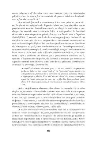126
outras palavras, o self não existe como uma estrutura com certa organização
psíquica, antes de suas ações; ao contrário, ele passa a existir em função de
suas ações sobre o ambiente!
A posição de James desconcerta o seu leitor, num primeiro momento,
em função de sua originalidade. É possível dizer, em favor do efeito, que o
próprio autor também ficou desconcertado ao chegar às conclusões a que
chegou. Na verdade, essa versão mais fluida de self é produto da fase final
de sua obra, estando presente principalmente nos Ensaios sobre o Empirismo
Radical (1905). É, contudo, resultado de uma longa trajetória intelectual – o
trabalho de uma vida, não seria exagero dizer – que começa exatamente em
seus escritos mais psicológicos. Em um dos capítulos mais citados desse livro
tão abrangente, no qual James estuda o conceito de “fluxo do pensamento”,
temos um excelente exemplo do modo como ele já avançava teoricamente em
bases sobre as quais, mais tarde, edificaria, em termos mais livres, as relações
entre o self e o ambiente. Ao afirmar que o pensamento é contínuo, isto é,
que não é fragmentado em partes, ele constitui a metáfora que nomeará o
capítulo e entrará para a história como uma de suas principais contribuições
ao estudo da psicologia. Escreveu ele:
A consciência não se apresenta, para ela mesma, cortada em pequenos
pedaços. Palavras tais como “cadeia” ou “sucessão” não a descrevem
adequadamente, tal qual ela se apresenta em primeira instância. Ela não
é algo agregado; ela flui. Um “rio” ou um “fluxo” são as metáforas pelas
quais ela é mais naturalmente descrita. Ao falar dela, daqui por diante, vamos
chamá-la de o fluxo do pensamento, da consciência ou da vida subjetiva (James, 1890:
239).
A vida subjetiva retratada como o fluxo de um rio – correlata do conceito
de fluxo do pensamento – é uma idéia poderosa que, associada a outras peças
conceituais do mesmo período e levada à radicalidade em escritos posteriores,
é uma das vigas centrais para a caracterização final dos principais conceitos
de James. Nestes termos, a consciência teria como propriedades básicas: 1) a
pessoalidade; 2) o seu aspecto mutante; 3) a continuidade; 4) a referência aos
objetos; 5) o seu aspecto seletivo (James, 1890: 225).
A análise do conceito de hábito também será útil à compreensão de
como os “textos psicológicos” de James, especialmente quando interpretados
ao lado dos “textos filosóficos e religiosos” do último período, já traziam as
idéias mais importantes para a caracterização de seu funcionalismo. Sobre
hábito, há três tópicos principais: primeiro, o destaque dado à sua base física ou
neurofisiológica e sua participação tanto nos limites do aprendizado de novos
 