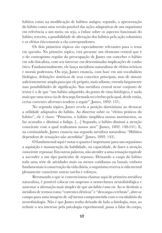 127
hábitos como na modificação de hábitos antigos; segundo, a apresentação
do hábito como uma versão possível das ações adaptativas de um organismo
em referência a um meio; ou seja, a ênfase sobre os aspectos funcionais do
hábito; terceiro, a possibilidade de alteração dos hábitos pela ação voluntária
e os efeitos ético-morais a ela correspondentes.
Os dois primeiros tópicos são especialmente relevantes para o tema
em questão. No primeiro tópico, está presente um elemento central que é
o do contraponto regular da preocupação de James em conceber o hábito
em solo fisicalista, com seu interesse em determinadas implicações de cunho
ético. Fundamentalmente, ele lança metáforas naturalistas de efeitos teóricos
e morais poderosos. Ou seja, James enuncia, com base em um vocabulário
biológico, definições sintéticas de seus conceitos principais, mas de sintaxe
suficientemente ampla para que ele próprio, mais adiante, estenda largamente
suas possibilidades de significação. Sua metáfora central nesse conjunto de
textos é a de que “um hábito adquirido, do ponto de vista fisiológico, é nada
mais que uma nova via de descarga formada no cérebro pela qual, desde então,
certas correntes aferentes tendem a seguir” (James, 1892: 137).
No segundo tópico, James revela a posição darwiniana ao destacar
a utilidade adaptativa do hábito. Ao dissertar sobre os “efeitos práticos do
hábito”, ele é claro: “Primeiro, o hábito simplifica nossos movimentos, os
faz acurados e diminui a fadiga. […] Segundo, o hábito diminui a atenção
consciente com a qual realizamos nossos atos” (James, 1892: 140-141). E,
na continuidade, James enuncia sua segunda metáfora naturalista: “Hábitos
dependem de sensações não atendidas” (James, 1892: 143).
O fundamental aqui é notar o quanto é importante para um organismo
a aquisição e manutenção da habilidade, ou capacidade, de fazer a atenção
consciente repousar. Em outras palavras, não atender a uma sensação equivale
a ascender a um tipo particular de repouso. Deixando a cargo do hábito
toda uma série de atividades mais ou menos cotidianas ou banais, embora
fundamentais à conservação da vida diária, o organismo reserva à vida mental
plenamente consciente outras tarefas e esforços.
Retomando o que se convencionou chamar aqui de primeira metáfora
naturalista, é possível colocar em suspenso a nomeclatura neurofisiológica e
sustentar a afirmação mais simples de que um hábito é uma via. Ao se destituir a
metáfora de termos como “correntes elétricas” e “descargas cerebrais”, abre-se
campo para uma imagem de self menos comprometida com o vocabulário da
neurofisiologia. Não é que James tenha deixado de lado a fisiologia, mas, ao
reduzir o seu interesse pela psicologia experimental, passa a falar do corpo,
 