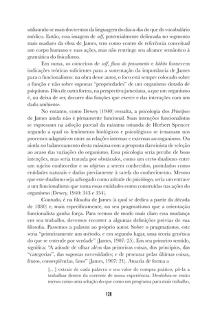 128
utilizando-se mais dos termos da linguagem do dia-a-dia do que do vocabulário
médico. Então, essa imagem de self, potencialmente delineada no segmento
mais maduro da obra de James, tem como centro de referência conceitual
um corpo humano e suas ações, mas não restringe seu alcance semântico à
gramática do fisicalismo.
Em suma, os conceitos de self, fluxo do pensamento e hábito fornecem
indicações teóricas suficientes para a sustentação da importância de James
para o funcionalismo: na obra desse autor, o foco está sempre colocado sobre
a função e não sobre supostas “propriedades” de um organismo dotado de
psiquismo. Dito de outra forma, na perspectiva jamesiana, o que um organismo
é, ou deixa de ser, decorre das funções que exerce e das interações com um
dado ambiente.
No entanto, como Dewey (1940) ressalta, a psicologia dos Princípios
de James ainda não é plenamente funcional. Suas intenções funcionalistas
se expressam na adoção parcial da máxima oriunda de Herbert Spencer
segundo a qual os fenômenos biológicos e psicológicos se irmanam nos
processos adaptativos entre as relações internas e externas ao organismo. Ou
ainda no balanceamento desta máxima com a proposta darwinista de seleção
ao acaso das variações do organismo. Essa psicologia seria prenhe de boas
intenções, mas seria travada por obstáculos, como um certo dualismo entre
um sujeito conhecedor e os objetos a serem conhecidos, postulados como
entidades naturais e dadas previamente à tarefa do conhecimento. Mesmo
que este dualismo seja advogado como atitude do psicólogo, seria um entrave
a um funcionalismo que toma essas entidades como construídas nas ações do
organismo (Dewey, 1940: 343 e 354).
Contudo, é na filosofia de James (à qual se dedica a partir da década
de 1880) e, mais especificamente, no seu pragmatismo que a orientação
funcionalista ganha força. Para termos de modo mais claro essa mudança
em seu trabalho, devemos recorrer a algumas definições prévias de sua
filosofia. Passemos a palavra ao próprio autor. Sobre o pragmatismo, este
seria “primeiramente um método, e em segundo lugar, uma teoria genética
do que se entende por verdade” (James, 1907: 25). Em seu primeiro sentido,
significa: “A atitude de olhar além das primeiras coisas, dos princípios, das
“categorias”, das supostas necessidades; e de procurar pelas últimas coisas,
frutos, conseqüências, fatos” (James, 1907: 21). Atuaria de forma a
[…] extrair de cada palavra o seu valor de compra prático, pô-la a
trabalhar dentro da corrente de nossa experiência. Desdobra-se então
menos como uma solução do que como um programa para mais trabalho,
 