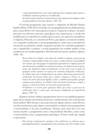 129
e mais particularmente como uma indicação dos caminhos pelos quais as
realidades existentes podem ser modificadas.
As teorias assim tornam-se instrumentos e não respostas aos enigmas, sobre
as quais podemos descansar (James, 1907: 20).
O método pragmatista aqui exposto é originário do filósofo Charles
Sanders Peirce (1839-1914). Contudo, na sua apropriação há um deslocamento,
pois, se para Peirce este visava apenas extrair as “regras de conduta”, ou ações
presentes nos diversos conceitos, para James este representava o estudo das
modificações na experiência trazidas pelas teorias, em especial as metafísicas
e religiosas. Portanto, ao contrário de Peirce, para James a teoria da verdade,
ou o segundo sentido para o termo pragmatismo, é tida como conseqüência
natural do seu primeiro sentido, enquanto método. Se o método pragmático
une o significado à conduta, a teoria pragmática da verdade implica a boa
conduta em seu sentido adaptativo. Devolvendo novamente a palavra a James
(1907: 78):
Nosso relato de verdade é um relato de verdade no plural, o processo de
conduzir, compreendido in rebus (nas coisas), e tendo somente essa qualidade
em comum, que elas pagam. Cumpririam guiando-nos a alguma parte de
um sistema que mergulha em numerosos pontos, em objetos de percepção-
senso, que podemos copiar mentalmente ou não, mas com os quais, de
qualquer modo estamos na espécie de comércio designado verificação.
A verdade para nós é simplesmente um nome coletivo para processos de
verificação, do mesmo modo que a saúde, a riqueza, a força, etc., são
nomes de outros processos ligados à vida, e também perseguidos, porque
compensa persegui-los. A verdade é feita, do mesmo modo que a saúde, a
riqueza e a força são feitas no curso dos acontecimentos.
Verdadeira é o nome para qualquer idéia que inicie o processo de
verificação, útil é o nome para sua função completada na experiência
(James, 1907: 73).
Exposto em breves linhas o pragmatismo, deve-se em seguida perguntar:
quais são as relações dessa forma de pensar o conhecimento com o movimento
funcionalista? Mais do que a mera presença de alguns autores, como Dewey,
nos dois movimentos, para alguns comentadores a relação entre pragmatismo
e funcionalismo é de pura semelhança. Seriam, pois, duas faces de uma
mesma moeda: o pragmatismo seria o funcionalismo filosófico, assim como
o funcionalismo seria o pragmatismo psicológico. É deste modo que Angell
se pronuncia:
Não desejo comprometer qualquer das tendências ao afirmar que a
psicologia funcional e o pragmatismo são a mesma coisa. Na verdade, como
 