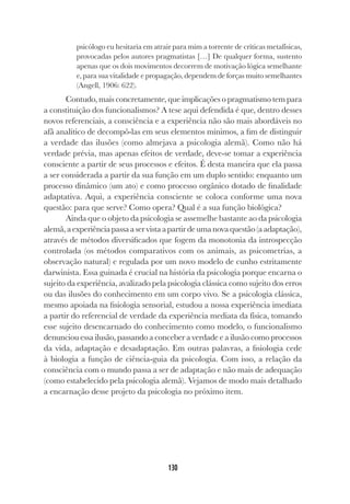 130
psicólogo eu hesitaria em atrair para mim a torrente de críticas metafísicas,
provocadas pelos autores pragmatistas […] De qualquer forma, sustento
apenas que os dois movimentos decorrem de motivação lógica semelhante
e, para sua vitalidade e propagação, dependem de forças muito semelhantes
(Angell, 1906: 622).
Contudo, mais concretamente, que implicações o pragmatismo tem para
a constituição dos funcionalismos? A tese aqui defendida é que, dentro desses
novos referenciais, a consciência e a experiência não são mais abordáveis no
afã analítico de decompô-las em seus elementos mínimos, a fim de distinguir
a verdade das ilusões (como almejava a psicologia alemã). Como não há
verdade prévia, mas apenas efeitos de verdade, deve-se tomar a experiência
consciente a partir de seus processos e efeitos. É desta maneira que ela passa
a ser considerada a partir da sua função em um duplo sentido: enquanto um
processo dinâmico (um ato) e como processo orgânico dotado de finalidade
adaptativa. Aqui, a experiência consciente se coloca conforme uma nova
questão: para que serve? Como opera? Qual é a sua função biológica?
Ainda que o objeto da psicologia se assemelhe bastante ao da psicologia
alemã,aexperiênciapassaaservistaapartirdeumanovaquestão(aadaptação),
através de métodos diversificados que fogem da monotonia da introspecção
controlada (os métodos comparativos com os animais, as psicometrias, a
observação natural) e regulada por um novo modelo de cunho estritamente
darwinista. Essa guinada é crucial na história da psicologia porque encarna o
sujeito da experiência, avalizado pela psicologia clássica como sujeito dos erros
ou das ilusões do conhecimento em um corpo vivo. Se a psicologia clássica,
mesmo apoiada na fisiologia sensorial, estudou a nossa experiência imediata
a partir do referencial de verdade da experiência mediata da física, tomando
esse sujeito desencarnado do conhecimento como modelo, o funcionalismo
denunciou essa ilusão, passando a conceber a verdade e a ilusão como processos
da vida, adaptação e desadaptação. Em outras palavras, a fisiologia cede
à biologia a função de ciência-guia da psicologia. Com isso, a relação da
consciência com o mundo passa a ser de adaptação e não mais de adequação
(como estabelecido pela psicologia alemã). Vejamos de modo mais detalhado
a encarnação desse projeto da psicologia no próximo item.
 