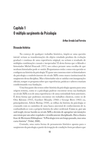 13
Capítulo 1
O múltiplo surgimento da Psicologia
Arthur Arruda Leal Ferreira
Discussão histórica
No começo de qualquer trabalho histórico, impõe-se uma questão
inicial: seriam as transformações do objeto estudado produto da evolução
gradual e contínua de uma experiência original, ou seriam o resultado de
múltiplas combinações casuais e inesperadas? É desta forma que o filósofo e
historiador Michel Foucault (1971) nos coloca perante uma escolha de que
nenhum historiador pode se omitir. Perguntamos então: como esta questão se
configura na história da psicologia? É quase um consenso entre os historiadores
da psicologia o estabelecimento do século XIX como marco institucional do
surgimento dessa disciplina. Mas o historiador não se satisfaz com inaugurações
oficiais, sempre se pergunta sobre que experiências, práticas e saberes estariam
condicionando essa fundação.
Uma boa parte dos textos sobre história da psicologia aponta para uma
origem remota, como se a psicologia pudesse encontrar nessa sua fundação
no século XIX ecos de uma experiência e de uma curiosidade bem anteriores.
É desta forma que podemos encontrar em trabalhos clássicos, como os de
Otto Klemm (1933), Gardner Murphy (1960) e George Brett (1963) ou,
principalmente, Edwin Boring (1950), as trilhas da história da psicologia se
cruzando com os caminhos de uma busca ancestral de conhecimento de si,
confundindo-se com a própria história do saber ocidental. Como se, por um
sutil insight, tivesse havido no século XIX a decisão de apropriar tais intuições
ancestrais por um saber regulado e cientificamente disciplinado. Daí a clássica
frase de Hermann Ebbinghaus: “A Psicologia tem um longo passado, mas uma
curta história” (Vidal, 2000).
Contudo, uma outra forma de pensamento histórico aponta para o
surgimento da psicologia a partir da irrupção de condições bem peculiares que
 