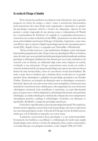 131
As escolas de Chicago e Columbia
Neste momento, podemos nos deparar mais claramente com a questão
proposta no início do artigo, a saber: como o movimento funcionalista
norte-americano deu uma feição mais organizada e sistemática ao projeto
da psicologia enquanto ciência e técnica de adaptação. Apesar de não
possuir o caráter engessado de um sistema como o voluntarismo de Wundt
ou o estruturalismo de Titchener (cf. capítulo 5), os princípios funcionais se
convertem em escolas no final do século XIX, e justamente em duas das mais
novas universidades americanas: Chicago e Columbia. A primeira, como visto,
com Dewey (que se manteve ligado à psicologia apenas até a passagem para o
século XX), Angell e Carr; e a segunda com Thorndike e Woodworth.
Nessas escolas marca-se o que poderíamos designar como orientação
funcionalista propriamente dita. O que seria essa abordagem? Deve-se lembrar,
antes de tudo, que nesse período inicial da psicologia institucionalizada nenhum
psicólogo se distinguia nitidamente dos demais por sua escola, isolando-se do
convívio com os demais, ou utilizando algo como uma etiqueta ou crachá,
revelando a sua orientação. O que caracterizava uma escola era então o
convívio institucional de um grupo de psicólogos que operavam mais ou menos
dentro de uma mesma linha, como no caso dessas escolas funcionalistas. De
mais a mais, deve-se lembrar que o batismo dessa escola deve-se ao grande
opositor dessa abordagem e paladino da psicologia germânica nos Estados
Unidos, Titchener, na tentativa de distinção entre as abordagens estrutural e
funcional. Apesar de estas não serem vistas como antagônicas, demarcam uma
tomada da consciência mais voltada para a decomposição em seus elementos
(abordagem estrutural, mais semelhante à anatomia), ou mais direcionada
para seus processos e efeitos adaptativos (abordagem funcional, mais próxima
à fisiologia), ou ainda voltada para a história da evolução dos seus componentes
(abordagem genética, análoga à embriologia). Contudo, essa distinção se
aprofunda, dividindo o campo da psicologia americana.
Como foi se especificando a nascente psicologia funcional? Na seqüência,
demarcaremos algumas características dessa psicologia, tal como se apresenta
nas suas duas principais escolas. A Escola de Chicago servirá de linha mestra,
ainda que a de Columbia se imponha em certos temas.
A primeira característica dessa psicologia é a sua assistematicidade.
Certamente isso facilitou a sua difusão e a delimitação de modo mais amplo
da psicologia como ciência e técnica de adaptação. Esse caráter assistemático
é reconhecido por seus próprios membros, como Angell (1906: 617-618):
 
