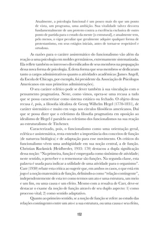 132
Atualmente, a psicologia funcional é um pouco mais do que um ponto
de vista, um programa, uma ambição. Sua vitalidade talvez decorra
fundamentalmente de um protesto contra a excelência exclusiva de outro
ponto de partida para o estudo da mente [o estrutural], e atualmente tem,
pelo menos, o vigor peculiar que geralmente adquire qualquer forma de
protestantismo, em seus estágios iniciais, antes de tornar-se respeitável e
ortodoxo.
As razões para o caráter assistemático do funcionalismo vão além da
reação a uma psicologia em moldes germânicos, extremamente sistematizada.
Ela reflete também os interesses diversificados de seus membros na propagação
dessa nova forma de psicologia. É desta forma que seus membros se dedicaram
tanto a cargos administrativos quanto a atividades acadêmicas (James Angell,
da Escola de Chicago, por exemplo, foi presidente da Associação de Psicólogos
Americanos em suas primeiras administrações).
O seu caráter eclético pode se dever também à sua vinculação com o
pensamento pragmatista. Neste, como vimos, opera-se uma recusa a tudo
que se possa caracterizar como sistema estático ou fechado. O objeto dessa
recusa é, pois, a filosofia idealista de Georg Wilhelm Hegel (1770-1831), de
caráter sistemático e muito em voga nos círculos filosóficos americanos. Daí
que se possa dizer que o ecletismo da filosofia pragmatista em oposição ao
idealismo de Hegel é paralelo ao ecletismo dos funcionalismos na sua reação
ao estruturalismo de Titchener.
Caracterizado, pois, o funcionalismo como uma orientação geral,
eclética e assistemática, resta entender a importância dos conceitos de função
(de natureza biológica) e de adaptação para esse movimento. Os críticos do
funcionalismo vêem uma ambigüidade em sua noção central, a de função.
Christian Ruckmick (Heidbreder, 1933: 170) destacou a dupla significação
dessa noção: “Na primeira, função é empregada como sinônimo de atividade;
neste sentido, o perceber e o rememorar são funções. Na segunda classe, esta
palavra é usada para indicar a utilidade de uma atividade para o organismo”.
Carr (1930) rebate esta crítica ao sugerir que, em ambos os casos, o que está em
jogo é a noção matemática de função, definindo-a como “relação contingente”,
independentemente de esta ter como termos um ato e uma estrutura, um meio
e um fim, ou uma causa e um efeito. Mesmo com a ressalva de Carr, deve-se
destacar o exame da noção de função através de seu duplo aspecto: 1) como
processo vital; 2) como sentido adaptativo.
Quanto ao primeiro sentido, se a noção de função se refere ao estudo das
relações contingentes entre um ato e a sua estrutura, ou uma causa e seu efeito,
 