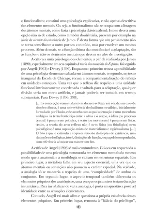 133
o funcionalismo constitui uma psicologia explicativa, e não apenas descritiva
dos elementos mentais. Ou seja, o funcionalismo não se ocupa com a listagem
dos átomos mentais, como fazia a psicologia clássica alemã. Isto se deve a uma
opção não só de estudo, como também doutrinária, presente por exemplo na
teoria da corrente da consciência de James. É desta forma que um pensamento não
se torna semelhante a outro por seu conteúdo, mas por envolver um mesmo
processo. Além do mais, se a função última da consciência é a adaptação, são
as funções e não os elementos mentais que devem ser alvo de investigação.
A crítica a uma psicologia dos elementos, a par da realizada por James
(1890), especialmente em seu capítulo A teoria dos materiais do Espírito, foi seguida
por Angell (1903) e Dewey (1896). Enquanto o primeiro recusa a possibilidade
de uma psicologia elementar calcada em átomos mentais, o segundo, no texto
inaugural da Escola de Chicago, recusa a compartimentalização do reflexo
em unidades estanques. Uma vez que o reflexo diz respeito a uma unidade
funcional intrinsecamente coordenada e voltada para a adaptação, qualquer
divisão seria um mero artifício, e jamais poderia ser tomada em termos
substanciais. Para Dewey (1896: 398),
[…] a concepção comum da teoria do arco reflexo, em vez de um caso de
simples ciência, é uma sobrevivência do dualismo metafísico, inicialmente
formulado por Platão, e de acordo com o qual a sensação é uma moradora
ambígua na terra fronteiriça entre a alma e o corpo, a idéia (ou processo
central) é puramente psíquica, e o ato (ou movimento) é puramente físico.
Assim, a teoria do arco reflexo não é nem física (ou fisiológica) nem
psicológica; é uma suposição mista de materialismo e espiritualismo […]
O fato é que o estímulo e resposta não são distorções de existência, mas
distinções teleológicas, isto é, distinções de função, ou papel desempenhado,
com referência a buscar ou manter um fim.
A crítica de Angell (1903) é mais contundente. Coloca em xeque toda a
possibilidade de uma psicologia estruturada em elementos mentais do mesmo
modo que a anatomia e a morfologia se calcam em estruturas espaciais. Em
primeiro lugar, a metáfora falha em seu aspecto essencial, uma vez que os
átomos mentais ou sensações não possuem o caráter espacial. Na verdade,
a analogia só se manteria a respeito de uma “complexidade” de ambos os
conjuntos. Em segundo lugar, o aspecto temporal também diferencia os
elementos psíquicos dos anatômicos, uma vez que os primeiros teriam duração
instantânea. Para inviabilizar de vez a analogia, é posta em questão a possível
identidade entre as sensações elementares.
Contudo, Angell vai mais além e questiona a própria existência desses
elementos psíquicos. Em primeiro lugar, remonta à “falácia do psicólogo”,
 