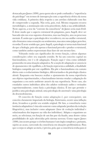 134
destacada por James (1890), para quem não se pode confundir a “experiência
do psicólogo” em termos de introspecção com a experiência efetiva da nossa
vida cotidiana. A primeira diria respeito a um artefato elaborado com fins
de compreender a segunda. Não seria, pois, real. Mesmo enquanto recurso
metodológico, a atomização não seria procedente, dada a sua artificialidade.
Neste aspecto, a tese da “corrente da consciência” de James seria mais fértil.
É deste modo que o aspecto estrutural do psiquismo, para Angell, deve ser
buscado não nos seus supostos elementos, mas nas funções, atos ou processos
mentais. É assim que a psicologia deve reconhecer, em sua análise estrutural,
não elementos como sensações ou sentimentos, mas atos como julgar, perceber,
recordar. É neste sentido que, para Angell, a psicologia se torna mais funcional
do que a biologia, pois não apenas o funcional precede e produz o estrutural,
como também ambos representam duas fases de um mesmo fato.
Voltando então aos significados do termo função, cabem algumas
considerações sobre seu segundo sentido. Se há um conceito capital no
funcionalismo, este é o de adaptação. Função aqui é vista como utilidade
promovida em uma situação adaptativa. Se a noção de adaptação se associa às
de ajustamento e de equilíbrio, a de função representa a utilidade, a finalidade
biológica cumprida por este equilíbrio. Ela põe o funcionalismo em contato
direto com o evolucionismo biológico, diferenciando-o da psicologia clássica
alemã. Enquanto esta buscava avaliar o ajustamento da nossa experiência
aos objetos experimentados, o funcionalismo intenta estudar a adaptação do
organismo a seu meio ambiente através da sua experiência. Neste caso, são
estudados outros indivíduos além dos adultos ocidentais sadios e treinados
experimentalmente, como fazia a psicologia clássica. É isto que permite e
justifica uma psicologia animal, uma psicologia do anormal e uma psicologia
do desenvolvimento.
O conceito de função como adaptação é, por conseguinte, um
conceito claramente importado da biologia. Entretanto, ocorre uma inflação
deste, levando-o a perder seu sentido original. De fato, a consciência como
instância adaptadora é vista não somente como adaptada (produto da evolução
filogenética), mas inclusive como adaptante (fator de evolução individual e
solucionadora dos impasses na vida dos indivíduos). Adapta o organismo ao
meio, ao selecionar, em função de um fim por ela fixado, uma dentre várias
possibilidades de ação oferecidas pelo sistema nervoso. Como sugere James
(1890), isto ocorre porque o cérebro humano é um órgão complexo e, portanto,
sujeito ao acaso, carecendo da consciência em situações problemáticas. Para
que o corpo se adapte ao meio, é preciso, pois, que a consciência tenha para si
 