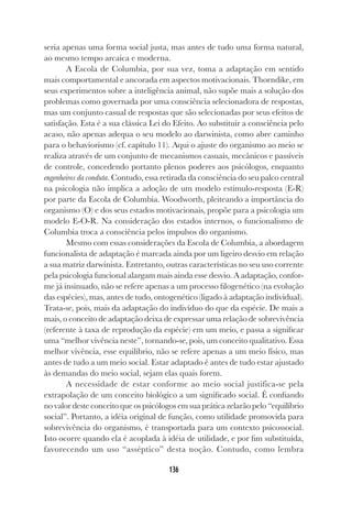 136
seria apenas uma forma social justa, mas antes de tudo uma forma natural,
ao mesmo tempo arcaica e moderna.
A Escola de Columbia, por sua vez, toma a adaptação em sentido
mais comportamental e ancorada em aspectos motivacionais. Thorndike, em
seus experimentos sobre a inteligência animal, não supõe mais a solução dos
problemas como governada por uma consciência selecionadora de respostas,
mas um conjunto casual de respostas que são selecionadas por seus efeitos de
satisfação. Esta é a sua clássica Lei do Efeito. Ao substituir a consciência pelo
acaso, não apenas adequa o seu modelo ao darwinista, como abre caminho
para o behaviorismo (cf. capítulo 11). Aqui o ajuste do organismo ao meio se
realiza através de um conjunto de mecanismos casuais, mecânicos e passíveis
de controle, concedendo portanto plenos poderes aos psicólogos, enquanto
engenheiros da conduta. Contudo, essa retirada da consciência do seu palco central
na psicologia não implica a adoção de um modelo estímulo-resposta (E-R)
por parte da Escola de Columbia. Woodworth, pleiteando a importância do
organismo (O) e dos seus estados motivacionais, propõe para a psicologia um
modelo E-O-R. Na consideração dos estados internos, o funcionalismo de
Columbia troca a consciência pelos impulsos do organismo.
Mesmo com essas considerações da Escola de Columbia, a abordagem
funcionalista de adaptação é marcada ainda por um ligeiro desvio em relação
a sua matriz darwinista. Entretanto, outras características no seu uso corrente
pela psicologia funcional alargam mais ainda esse desvio. A adaptação, confor-
me já insinuado, não se refere apenas a um processo filogenético (na evolução
das espécies), mas, antes de tudo, ontogenético (ligado à adaptação individual).
Trata-se, pois, mais da adaptação do indivíduo do que da espécie. De mais a
mais, o conceito de adaptação deixa de expressar uma relação de sobrevivência
(referente à taxa de reprodução da espécie) em um meio, e passa a significar
uma “melhor vivência neste”, tornando-se, pois, um conceito qualitativo. Essa
melhor vivência, esse equilíbrio, não se refere apenas a um meio físico, mas
antes de tudo a um meio social. Estar adaptado é antes de tudo estar ajustado
às demandas do meio social, sejam elas quais forem.
A necessidade de estar conforme ao meio social justifica-se pela
extrapolação de um conceito biológico a um significado social. É confiando
no valor deste conceito que os psicólogos em sua prática zelarão pelo “equilíbrio
social”. Portanto, a idéia original de função, como utilidade promovida para
sobrevivência do organismo, é transportada para um contexto psicossocial.
Isto ocorre quando ela é acoplada à idéia de utilidade, e por fim substituída,
favorecendo um uso “asséptico” desta noção. Contudo, como lembra
 