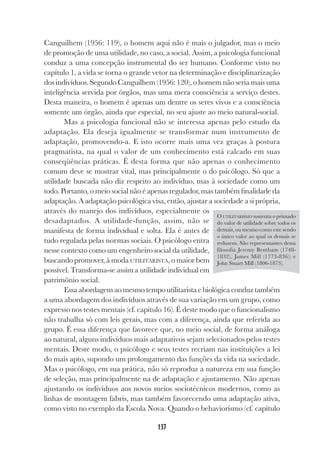 137
Canguilhem (1956: 119), o homem aqui não é mais o julgador, mas o meio
de promoção de uma utilidade, no caso, a social. Assim, a psicologia funcional
conduz a uma concepção instrumental do ser humano. Conforme visto no
capítulo 1, a vida se torna o grande vetor na determinação e disciplinarização
dos indivíduos. Segundo Canguilhem (1956: 120), o homem não seria mais uma
inteligência servida por órgãos, mas uma mera consciência a serviço destes.
Desta maneira, o homem é apenas um dentre os seres vivos e a consciência
somente um órgão, ainda que especial, no seu ajuste ao meio natural-social.
Mas a psicologia funcional não se interessa apenas pelo estudo da
adaptação. Ela deseja igualmente se transformar num instrumento de
adaptação, promovendo-a. E isto ocorre mais uma vez graças à postura
pragmatista, na qual o valor de um conhecimento está calcado em suas
conseqüências práticas. É desta forma que não apenas o conhecimento
comum deve se mostrar vital, mas principalmente o do psicólogo. Só que a
utilidade buscada não diz respeito ao indivíduo, mas à sociedade como um
todo. Portanto, o meio social não é apenas regulador, mas também finalidade da
adaptação. A adaptação psicológica visa, então, ajustar a sociedade a si própria,
através do manejo dos indivíduos, especialmente os
desadaptados. A utilidade-função, assim, não se
manifesta de forma individual e solta. Ela é antes de
tudo regulada pelas normas sociais. O psicólogo entra
nesse contexto como um engenheiro social da utilidade,
buscando promover, à moda UTILITARISTA, o maior bem
possível. Transforma-se assim a utilidade individual em
patrimônio social.
Essa abordagem ao mesmo tempo utilitarista e biológica conduz também
a uma abordagem dos indivíduos através de sua variação em um grupo, como
expresso nos testes mentais (cf. capítulo 16). É deste modo que o funcionalismo
não trabalha só com leis gerais, mas com a diferença, ainda que referida ao
grupo. É essa diferença que favorece que, no meio social, de forma análoga
ao natural, alguns indivíduos mais adaptativos sejam selecionados pelos testes
mentais. Deste modo, o psicólogo e seus testes recriam nas instituições a lei
do mais apto, supondo um prolongamento das funções da vida na sociedade.
Mas o psicólogo, em sua prática, não só reproduz a natureza em sua função
de seleção, mas principalmente na de adaptação e ajustamento. Não apenas
ajustando os indivíduos aos novos meios sociotécnicos modernos, como as
linhas de montagem fabris, mas também favorecendo uma adaptação ativa,
como visto no exemplo da Escola Nova. Quando o behaviorismo (cf. capítulo
O UTILITARISMO sustenta o primado
do valor de utilidade sobre todos os
demais, ou mesmo como este sendo
o único valor ao qual os demais se
reduzem. São representantes dessa
filosofia Jeremy Bentham (1748-
1832), James Mill (1773-836)) e
John Stuart Mill (1806-1873).
 