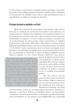 138
11) vier a banir a consciência de seu papel central na psicologia, a presunção
dos poderes dos psicólogos chegará ao máximo, transformando os indivíduos
em instrumentos de utilidade social, uma vez que predominaria nestes a
capacidade de se moldar às contingências do meio.
Psicologia funcional na atualidade e no Brasil
Quais são os destinos do funcionalismo? Em primeiro lugar, deve-se
dizer que se a fundação do movimento funcionalista é norte-americana (ou
anglo-saxônica, se considerarmos a Inglaterra), suas condições históricas e seu
desenvolvimento certamente não o são, e dizem respeito às forças da própria
modernidade (cf. capítulo 1). É neste sentido que podemos encontrar ecos
de sua disseminação em outros grandes centros, destacando-se os trabalhos
de Karl Gross na Alemanha, Alfred Binet e Henri Piéron na França, Eduard
Claparède e Jean Piaget na Suíça (veremos esses dois últimos autores no capítulo
15). No Brasil, tivemos representantes desse movimento mais ligados à área
fronteiriça entre psicologia e pedagogia graças ao movimento da Escola Nova.
No caso, poderiam ser destacados os nomes de Helena Antipoff, Lourenço
Filho (cf. capítulos 15 e 16) e ANÍSIO TEIXEIRA (1900-1971). Este, além de
grande divulgador da Escola Nova
e do pensamento de alguns autores
como John Dewey, foi um vigoroso
defensor do ensino público no Bra-
sil, o que em certos momentos mais
totalitários da política nacional
levou-o à condição de perseguido
político.
Por fim, pode-se discutir
qual teria sido o ponto terminal do
funcionalismo. Pode-se conjecturar
que este teria encontrado seu termo
nos trabalhos de Carr (Chicago) e
Woodworth (Columbia). Ou ainda
no behaviorismo, através de um funcionalismo puramente darwinista ao
dispensar a consciência (Watson, seu fundador, dizia-se um funcionalista
conseqüente). Contudo, podemos dizer, considerando o quadro da psicologia
atual, especialmente em suas práticas e sua multiplicidade, que a psicologia
ANÍSIO SPÍNOLA TEIXEIRA nasceu em Caetité (BA), em 12
de julho de 1900, numa família de fazendeiros. Em 1928,
estudou na Universidade de Columbia, em Nova York, onde
conheceu John Dewey. Em 1931, foi nomeado secretário de
Educação do Rio de Janeiro. Em sua gestão, criou uma rede
municipal de ensino completa, que ia da escola primária à
Universidade do Distrito Federal (UDF), extinta em 1939. Em
1946, ele assumiu o cargo de conselheiro da Organização das
Nações Unidas para Educação, Ciência e Cultura (Unesco).
Em 1951, assumiu o cargo de secretário-geral da Campanha
de Aperfeiçoamento do Pessoal do Ensino Superior (Capes) e,
no ano seguinte, o de diretor do Instituto Nacional de Estudos
Pedagógicos (Inep), onde ficou até 1964. Anísio foi um dos
idealizadores da Universidade de Brasília (UnB), fundada
em 1961. tornando-se reitor em 1963. Com o golpe de
1964, foi para os Estados Unidos, lecionar nas universidades
de Columbia e da Califórnia. Voltou ao Brasil em 1965,
morrendo em 11 de março de 1971, de modo misterioso.
 