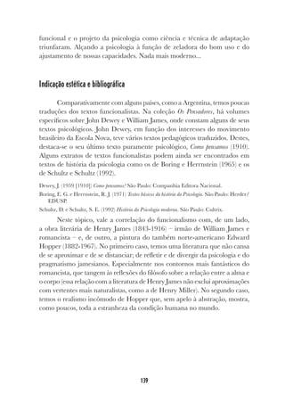 139
funcional e o projeto da psicologia como ciência e técnica de adaptação
triunfaram. Alçando a psicologia à função de zeladora do bom uso e do
ajustamento de nossas capacidades. Nada mais moderno...
Indicação estética e bibliográfica
Comparativamente com alguns países, como a Argentina, temos poucas
traduções dos textos funcionalistas. Na coleção Os Pensadores, há volumes
específicos sobre John Dewey e William James, onde constam alguns de seus
textos psicológicos. John Dewey, em função dos interesses do movimento
brasileiro da Escola Nova, teve vários textos pedagógicos traduzidos. Destes,
destaca-se o seu último texto puramente psicológico, Como pensamos (1910).
Alguns extratos de textos funcionalistas podem ainda ser encontrados em
textos de história da psicologia como os de Boring e Herrnstein (1965) e os
de Schultz e Schultz (1992).
Dewey, J. (1959 [1910]) Como pensamos? São Paulo: Companhia Editora Nacional.
Boring, E. G. e Herrnstein, R. J. (1971) Textos básicos da história da Psicologia. São Paulo: Herder/
EDUSP.
Schultz, D. e Schultz, S. E. (1992) História da Psicologia moderna. São Paulo: Cultrix.
Neste tópico, vale a correlação do funcionalismo com, de um lado,
a obra literária de Henry James (1843-1916) – irmão de William James e
romancista – e, de outro, a pintura do também norte-americano Edward
Hopper (1882-1967). No primeiro caso, temos uma literatura que não cansa
de se aproximar e de se distanciar; de refletir e de divergir da psicologia e do
pragmatismo jamesianos. Especialmente nos contornos mais fantásticos do
romancista, que tangem às reflexões do filósofo sobre a relação entre a alma e
o corpo (essa relação com a literatura de Henry James não exclui aproximações
com vertentes mais naturalistas, como a de Henry Miller). No segundo caso,
temos o realismo incômodo de Hopper que, sem apelo à abstração, mostra,
como poucos, toda a estranheza da condição humana no mundo.
 